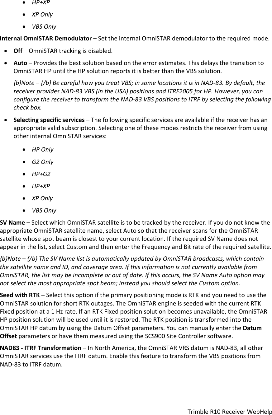 TrimbleR10ReceiverWebHelp HP+XP XPOnly VBSOnlyInternalOmniSTARDemodulator–SettheinternalOmniSTARdemodulatortotherequiredmode. Off–OmniSTARtrackingisdisabled. Auto–Providesthebestsolutionbasedontheerrorestimates.ThisdelaysthetransitiontoOmniSTARHPuntiltheHPsolutionreportsitisbetterthantheVBSsolution.{b}Note–{/b}BecarefulhowyoutreatVBS;insomelocationsitisinNAD‐83.Bydefault,thereceiverprovidesNAD‐83VBS(intheUSA)positionsandITRF2005forHP.However,youcanconfigurethereceivertotransformtheNAD‐83VBSpositionstoITRFbyselectingthefollowingcheckbox. Selectingspecificservices–Thefollowingspecificservicesareavailableifthereceiverhasanappropriatevalidsubscription.SelectingoneofthesemodesrestrictsthereceiverfromusingotherinternalOmniSTARservices: HPOnly G2Only HP+G2 HP+XP XPOnly VBSOnlySVName–SelectwhichOmniSTARsatelliteistobetrackedbythereceiver.IfyoudonotknowtheappropriateOmniSTARsatellitename,selectAutosothatthereceiverscansfortheOmniSTARsatellitewhosespotbeamisclosesttoyourcurrentlocation.IftherequiredSVNamedoesnotappearinthelist,selectCustomandthenentertheFrequencyandBitrateoftherequiredsatellite.{b}Note–{/b}TheSVNamelistisautomaticallyupdatedbyOmniSTARbroadcasts,whichcontainthesatellitenameandID,andcoveragearea.IfthisinformationisnotcurrentlyavailablefromOmniSTAR,thelistmaybeincompleteoroutofdate.Ifthisoccurs,theSVNameAutooptionmaynotselectthemostappropriatespotbeam;insteadyoushouldselecttheCustomoption.SeedwithRTK–SelectthisoptioniftheprimarypositioningmodeisRTKandyouneedtousetheOmniSTARsolutionforshortRTKoutages.TheOmniSTARengineisseededwiththecurrentRTKFixedpositionata1Hzrate.IfanRTKFixedpositionsolutionbecomesunavailable,theOmniSTARHPpositionsolutionwillbeuseduntilitisrestored.TheRTKpositionistransformedintotheOmniSTARHPdatumbyusingtheDatumOffsetparameters.YoucanmanuallyentertheDatumOffsetparametersorhavethemmeasuredusingtheSCS900SiteControllersoftware.NAD83‐ITRFTransformation–InNorthAmerica,theOmniSTARVRSdatumisNAD‐83,allotherOmniSTARservicesusetheITRFdatum.EnablethisfeaturetotransformtheVBSpositionsfromNAD‐83toITRFdatum.