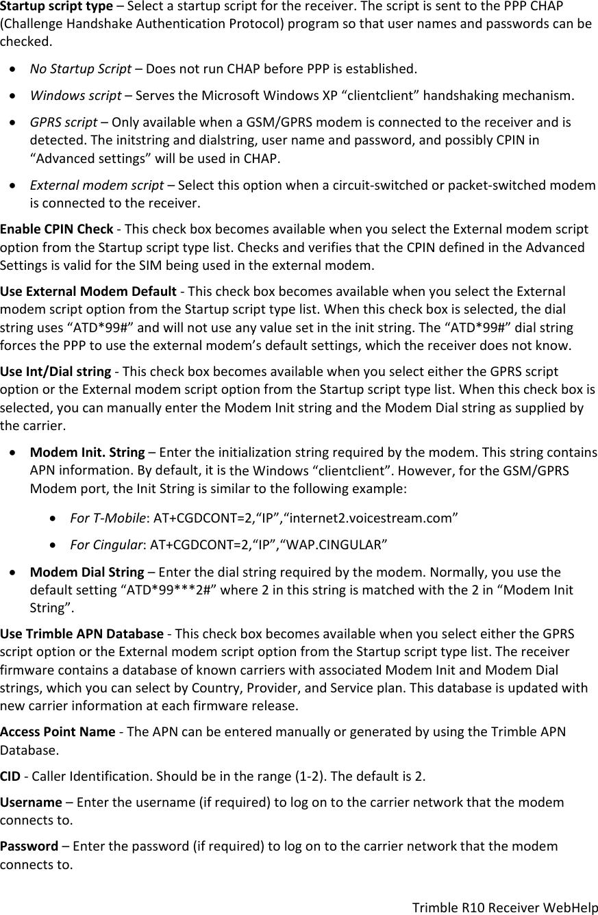 TrimbleR10ReceiverWebHelpStartupscripttype–Selectastartupscriptforthereceiver.ThescriptissenttothePPPCHAP(ChallengeHandshakeAuthenticationProtocol)programsothatusernamesandpasswordscanbechecked. NoStartupScript–DoesnotrunCHAPbeforePPPisestablished. Windowsscript–ServestheMicrosoftWindowsXP“clientclient”handshakingmechanism. GPRSscript–OnlyavailablewhenaGSM/GPRSmodemisconnectedtothereceiverandisdetected.Theinitstringanddialstring,usernameandpassword,andpossiblyCPINin“Advancedsettings”willbeusedinCHAP. Externalmodemscript–Selectthisoptionwhenacircuit‐switchedorpacket‐switchedmodemisconnectedtothereceiver.EnableCPINCheck‐ThischeckboxbecomesavailablewhenyouselecttheExternalmodemscriptoptionfromtheStartupscripttypelist.ChecksandverifiesthattheCPINdefinedintheAdvancedSettingsisvalidfortheSIMbeingusedintheexternalmodem.UseExternalModemDefault‐ThischeckboxbecomesavailablewhenyouselecttheExternalmodemscriptoptionfromtheStartupscripttypelist.Whenthischeckboxisselected,thedialstringuses“ATD*99#”andwillnotuseanyvaluesetintheinitstring.The“ATD*99#”dialstringforcesthePPPtousetheexternalmodem’sdefaultsettings,whichthereceiverdoesnotknow.UseInt/Dialstring‐ThischeckboxbecomesavailablewhenyouselecteithertheGPRSscriptoptionortheExternalmodemscriptoptionfromtheStartupscripttypelist.Whenthischeckboxisselected,youcanmanuallyentertheModemInitstringandtheModemDialstringassuppliedbythecarrier. ModemInit.String–Entertheinitializationstringrequiredbythemodem.ThisstringcontainsAPNinformation.Bydefault,itistheWindows“clientclient”.However,fortheGSM/GPRSModemport,theInitStringissimilartothefollowingexample: ForT‐Mobile:AT+CGDCONT=2,“IP”,“internet2.voicestream.com” ForCingular:AT+CGDCONT=2,“IP”,“WAP.CINGULAR” ModemDialString–Enterthedialstringrequiredbythemodem.Normally,youusethedefaultsetting“ATD*99***2#”where2inthisstringismatchedwiththe2in“ModemInitString”.UseTrimbleAPNDatabase‐ThischeckboxbecomesavailablewhenyouselecteithertheGPRSscriptoptionortheExternalmodemscriptoptionfromtheStartupscripttypelist.ThereceiverfirmwarecontainsadatabaseofknowncarrierswithassociatedModemInitandModemDialstrings,whichyoucanselectbyCountry,Provider,andServiceplan.Thisdatabaseisupdatedwithnewcarrierinformationateachfirmwarerelease.AccessPointName‐TheAPNcanbeenteredmanuallyorgeneratedbyusingtheTrimbleAPNDatabase.CID‐CallerIdentification.Shouldbeintherange(1‐2).Thedefaultis2.Username–Entertheusername(ifrequired)tologontothecarriernetworkthatthemodemconnectsto.Password–Enterthepassword(ifrequired)tologontothecarriernetworkthatthemodemconnectsto.