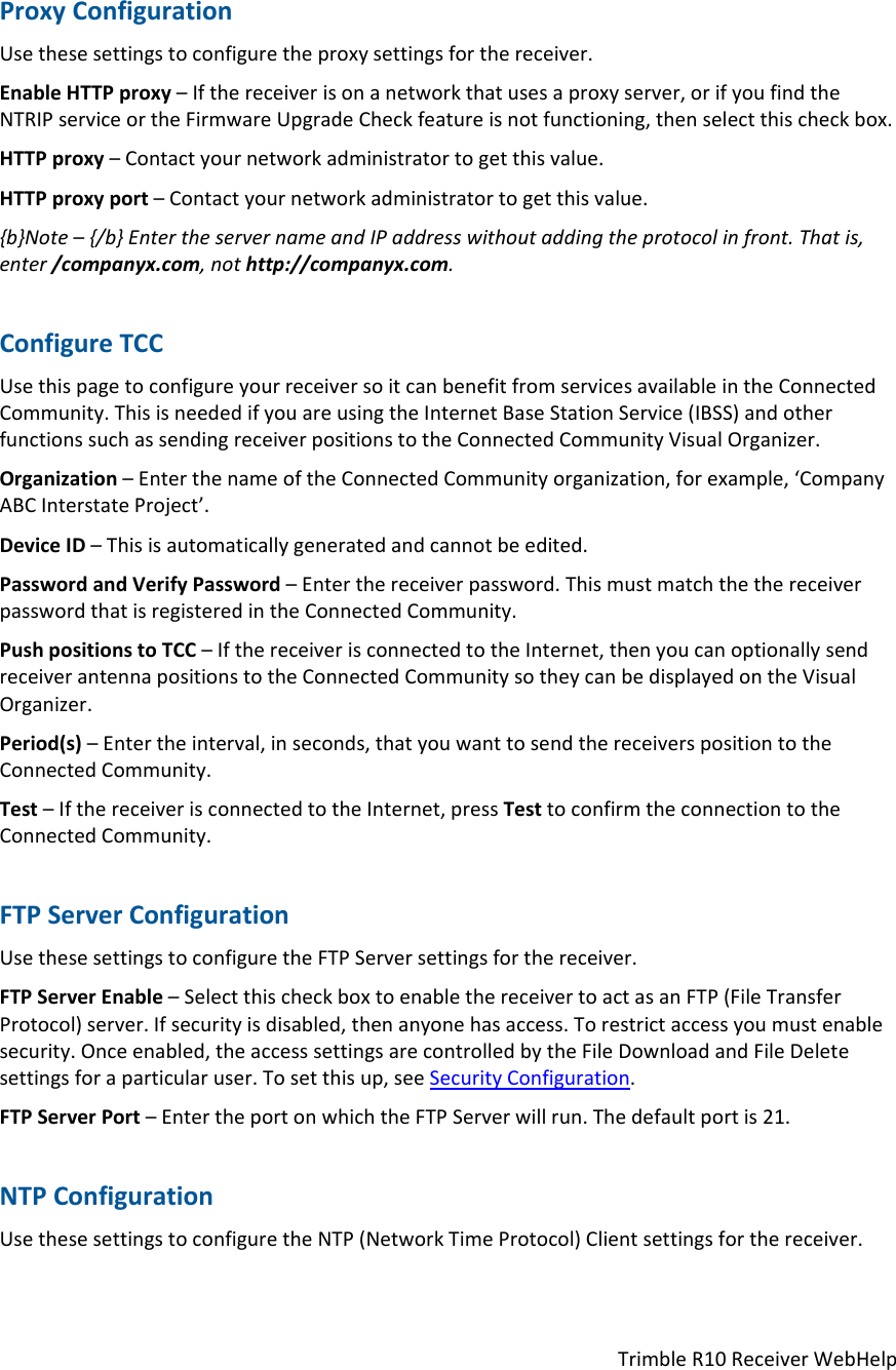 TrimbleR10ReceiverWebHelpProxyConfigurationUsethesesettingstoconfiguretheproxysettingsforthereceiver.EnableHTTPproxy–Ifthereceiverisonanetworkthatusesaproxyserver,orifyoufindtheNTRIPserviceortheFirmwareUpgradeCheckfeatureisnotfunctioning,thenselectthischeckbox.HTTPproxy–Contactyournetworkadministratortogetthisvalue.HTTPproxyport–Contactyournetworkadministratortogetthisvalue.{b}Note–{/b}EntertheservernameandIPaddresswithoutaddingtheprotocolinfront.Thatis,enter/companyx.com,nothttp://companyx.com.ConfigureTCCUsethispagetoconfigureyourreceiversoitcanbenefitfromservicesavailableintheConnectedCommunity.ThisisneededifyouareusingtheInternetBaseStationService(IBSS)andotherfunctionssuchassendingreceiverpositionstotheConnectedCommunityVisualOrganizer.Organization–EnterthenameoftheConnectedCommunityorganization,forexample,‘CompanyABCInterstateProject’.DeviceID–Thisisautomaticallygeneratedandcannotbeedited.PasswordandVerifyPassword–Enterthereceiverpassword.ThismustmatchthethereceiverpasswordthatisregisteredintheConnectedCommunity.PushpositionstoTCC–IfthereceiverisconnectedtotheInternet,thenyoucanoptionallysendreceiverantennapositionstotheConnectedCommunitysotheycanbedisplayedontheVisualOrganizer.Period(s)–Entertheinterval,inseconds,thatyouwanttosendthereceiverspositiontotheConnectedCommunity.Test–IfthereceiverisconnectedtotheInternet,pressTesttoconfirmtheconnectiontotheConnectedCommunity.FTPServerConfigurationUsethesesettingstoconfiguretheFTPServersettingsforthereceiver.FTPServerEnable–SelectthischeckboxtoenablethereceivertoactasanFTP(FileTransferProtocol)server.Ifsecurityisdisabled,thenanyonehasaccess.Torestrictaccessyoumustenablesecurity.Onceenabled,theaccesssettingsarecontrolledbytheFileDownloadandFileDeletesettingsforaparticularuser.Tosetthisup,seeSecurityConfiguration.FTPServerPort–EntertheportonwhichtheFTPServerwillrun.Thedefaultportis21.NTPConfigurationUsethesesettingstoconfiguretheNTP(NetworkTimeProtocol)Clientsettingsforthereceiver.