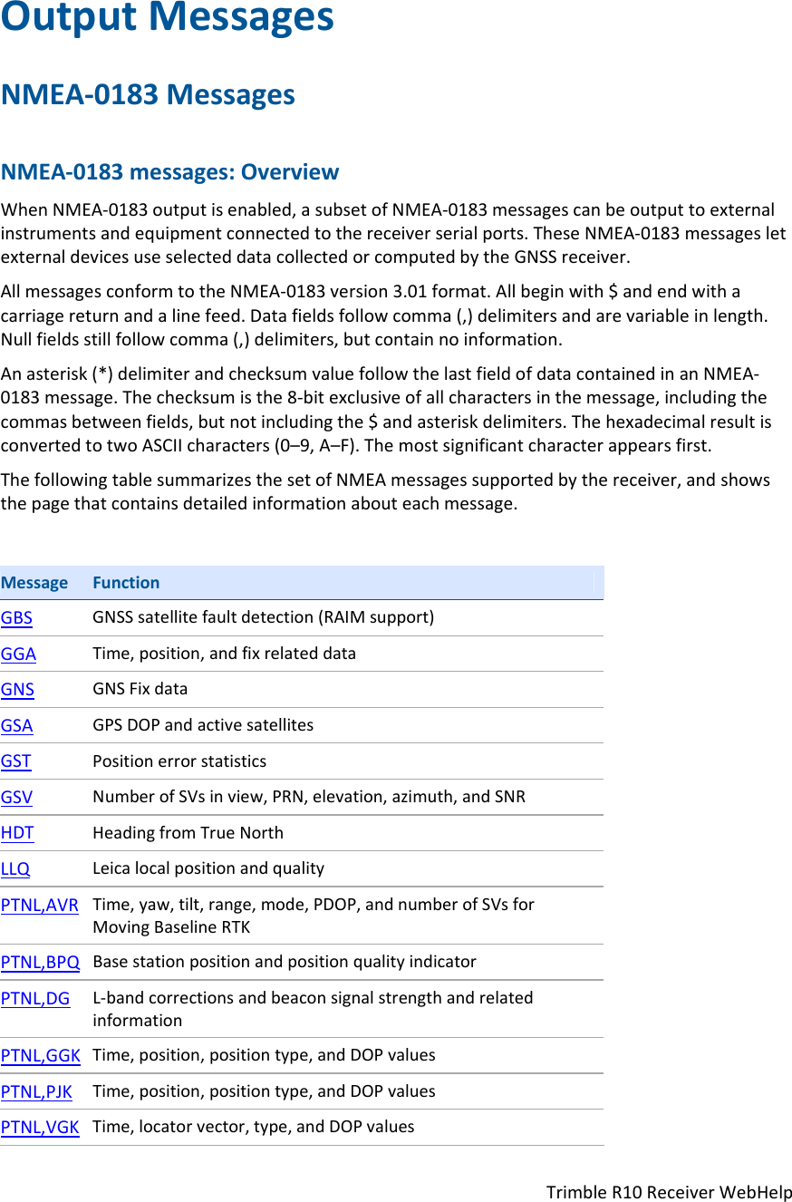 TrimbleR10ReceiverWebHelpOutputMessagesNMEA‐0183MessagesNMEA‐0183messages:OverviewWhenNMEA‐0183outputisenabled,asubsetofNMEA‐0183messagescanbeoutputtoexternalinstrumentsandequipmentconnectedtothereceiverserialports.TheseNMEA‐0183messagesletexternaldevicesuseselecteddatacollectedorcomputedbytheGNSSreceiver.AllmessagesconformtotheNMEA‐0183version3.01format.Allbeginwith$andendwithacarriagereturnandalinefeed.Datafieldsfollowcomma(,)delimitersandarevariableinlength.Nullfieldsstillfollowcomma(,)delimiters,butcontainnoinformation.Anasterisk(*)delimiterandchecksumvaluefollowthelastfieldofdatacontainedinanNMEA‐0183message.Thechecksumisthe8‐bitexclusiveofallcharactersinthemessage,includingthecommasbetweenfields,butnotincludingthe$andasteriskdelimiters.ThehexadecimalresultisconvertedtotwoASCIIcharacters(0–9,A–F).Themostsignificantcharacterappearsfirst.ThefollowingtablesummarizesthesetofNMEAmessagessupportedbythereceiver,andshowsthepagethatcontainsdetailedinformationabouteachmessage.MessageFunctionGBSGNSSsatellitefaultdetection(RAIMsupport)GGATime,position,andfixrelateddataGNSGNSFixdataGSAGPSDOPandactivesatellitesGSTPositionerrorstatisticsGSVNumberofSVsinview,PRN,elevation,azimuth,andSNRHDTHeadingfromTrueNorthLLQLeicalocalpositionandqualityPTNL,AVRTime,yaw,tilt,range,mode,PDOP,andnumberofSVsforMovingBaselineRTKPTNL,BPQBasestationpositionandpositionqualityindicatorPTNL,DGL‐bandcorrectionsandbeaconsignalstrengthandrelatedinformationPTNL,GGKTime,position,positiontype,andDOPvaluesPTNL,PJKTime,position,positiontype,andDOPvaluesPTNL,VGKTime,locatorvector,type,andDOPvalues