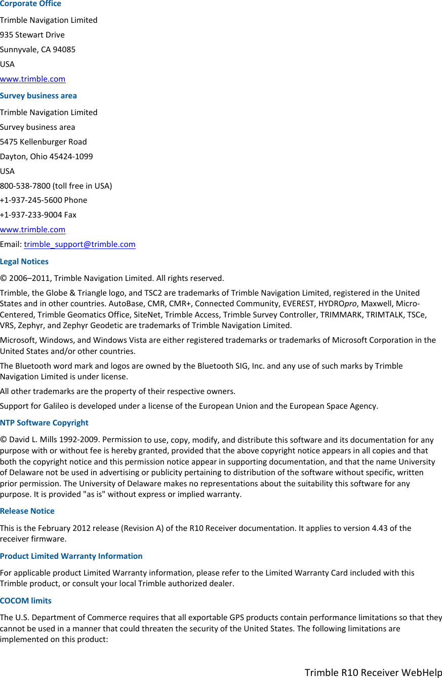 TrimbleR10ReceiverWebHelpCorporateOfficeTrimbleNavigationLimited935StewartDriveSunnyvale,CA94085USAwww.trimble.comSurveybusinessareaTrimbleNavigationLimitedSurveybusinessarea5475KellenburgerRoadDayton,Ohio45424‐1099USA800‐538‐7800(tollfreeinUSA)+1‐937‐245‐5600Phone+1‐937‐233‐9004Faxwww.trimble.comEmail:trimble_support@trimble.comLegalNotices©2006–2011,TrimbleNavigationLimited.Allrightsreserved.Trimble,theGlobe&amp;Trianglelogo,andTSC2aretrademarksofTrimbleNavigationLimited,registeredintheUnitedStatesandinothercountries.AutoBase,CMR,CMR+,ConnectedCommunity,EVEREST,HYDROpro,Maxwell,Micro‐Centered,TrimbleGeomaticsOffice,SiteNet,TrimbleAccess,TrimbleSurveyController,TRIMMARK,TRIMTALK,TSCe,VRS,Zephyr,andZephyrGeodeticaretrademarksofTrimbleNavigationLimited.Microsoft,Windows,andWindowsVistaareeitherregisteredtrademarksortrademarksofMicrosoftCorporationintheUnitedStatesand/orothercountries.TheBluetoothwordmarkandlogosareownedbytheBluetoothSIG,Inc.andanyuseofsuchmarksbyTrimbleNavigationLimitedisunderlicense.Allothertrademarksarethepropertyoftheirrespectiveowners.SupportforGalileoisdevelopedunderalicenseoftheEuropeanUnionandtheEuropeanSpaceAgency.NTPSoftwareCopyright©DavidL.Mills1992‐2009.Permissiontouse,copy,modify,anddistributethissoftwareanditsdocumentationforanypurposewithorwithoutfeeisherebygranted,providedthattheabovecopyrightnoticeappearsinallcopiesandthatboththecopyrightnoticeandthispermissionnoticeappearinsupportingdocumentation,andthatthenameUniversityofDelawarenotbeusedinadvertisingorpublicitypertainingtodistributionofthesoftwarewithoutspecific,writtenpriorpermission.TheUniversityofDelawaremakesnorepresentationsaboutthesuitabilitythissoftwareforanypurpose.Itisprovided&quot;asis&quot;withoutexpressorimpliedwarranty.ReleaseNoticeThisistheFebruary2012release(RevisionA)oftheR10Receiverdocumentation.Itappliestoversion4.43ofthereceiverfirmware.ProductLimitedWarrantyInformationForapplicableproductLimitedWarrantyinformation,pleaserefertotheLimitedWarrantyCardincludedwiththisTrimbleproduct,orconsultyourlocalTrimbleauthorizeddealer.COCOMlimitsTheU.S.DepartmentofCommercerequiresthatallexportableGPSproductscontainperformancelimitationssothattheycannotbeusedinamannerthatcouldthreatenthesecurityoftheUnitedStates.Thefollowinglimitationsareimplementedonthisproduct:
