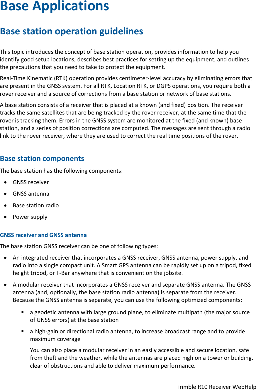 TrimbleR10ReceiverWebHelpBaseApplicationsBasestationoperationguidelinesThistopicintroducestheconceptofbasestationoperation,providesinformationtohelpyouidentifygoodsetuplocations,describesbestpracticesforsettinguptheequipment,andoutlinestheprecautionsthatyouneedtotaketoprotecttheequipment.Real‐TimeKinematic(RTK)operationprovidescentimeter‐levelaccuracybyeliminatingerrorsthatarepresentintheGNSSsystem.ForallRTK,LocationRTK,orDGPSoperations,yourequirebotharoverreceiverandasourceofcorrectionsfromabasestationornetworkofbasestations.Abasestationconsistsofareceiverthatisplacedataknown(andfixed)position.Thereceivertracksthesamesatellitesthatarebeingtrackedbytheroverreceiver,atthesametimethattheroveristrackingthem.ErrorsintheGNSSsystemaremonitoredatthefixed(andknown)basestation,andaseriesofpositioncorrectionsarecomputed.Themessagesaresentthrougharadiolinktotheroverreceiver,wheretheyareusedtocorrecttherealtimepositionsoftherover.BasestationcomponentsThebasestationhasthefollowingcomponents: GNSSreceiver GNSSantenna Basestationradio PowersupplyGNSSreceiverandGNSSantennaThebasestationGNSSreceivercanbeoneoffollowingtypes: AnintegratedreceiverthatincorporatesaGNSSreceiver,GNSSantenna,powersupply,andradiointoasinglecompactunit.ASmartGPSantennacanberapidlysetuponatripod,fixedheighttripod,orT‐Baranywherethatisconvenientonthejobsite. AmodularreceiverthatincorporatesaGNSSreceiverandseparateGNSSantenna.TheGNSSantenna(and,optionally,thebasestationradioantenna)isseparatefromthereceiver.BecausetheGNSSantennaisseparate,youcanusethefollowingoptimizedcomponents: ageodeticantennawithlargegroundplane,toeliminatemultipath(themajorsourceofGNSSerrors)atthebasestation ahigh‐gainordirectionalradioantenna,toincreasebroadcastrangeandtoprovidemaximumcoverageYoucanalsoplaceamodularreceiverinaneasilyaccessibleandsecurelocation,safefromtheftandtheweather,whiletheantennasareplacedhighonatowerorbuilding,clearofobstructionsandabletodelivermaximumperformance.