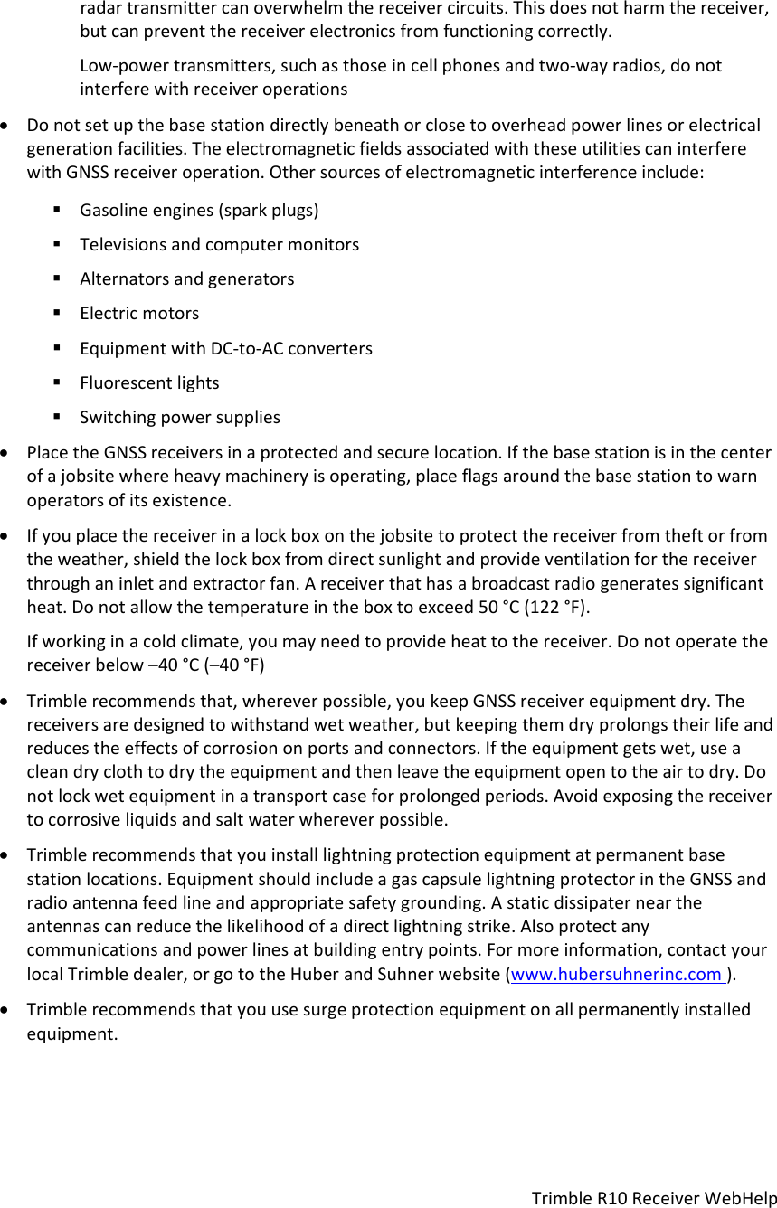 TrimbleR10ReceiverWebHelpradartransmittercanoverwhelmthereceivercircuits.Thisdoesnotharmthereceiver,butcanpreventthereceiverelectronicsfromfunctioningcorrectly.Low‐powertransmitters,suchasthoseincellphonesandtwo‐wayradios,donotinterferewithreceiveroperations Donotsetupthebasestationdirectlybeneathorclosetooverheadpowerlinesorelectricalgenerationfacilities.TheelectromagneticfieldsassociatedwiththeseutilitiescaninterferewithGNSSreceiveroperation.Othersourcesofelectromagneticinterferenceinclude: Gasolineengines(sparkplugs) Televisionsandcomputermonitors Alternatorsandgenerators Electricmotors EquipmentwithDC‐to‐ACconverters Fluorescentlights Switchingpowersupplies PlacetheGNSSreceiversinaprotectedandsecurelocation.Ifthebasestationisinthecenterofajobsitewhereheavymachineryisoperating,placeflagsaroundthebasestationtowarnoperatorsofitsexistence. Ifyouplacethereceiverinalockboxonthejobsitetoprotectthereceiverfromtheftorfromtheweather,shieldthelockboxfromdirectsunlightandprovideventilationforthereceiverthroughaninletandextractorfan.Areceiverthathasabroadcastradiogeneratessignificantheat.Donotallowthetemperatureintheboxtoexceed50°C(122°F).Ifworkinginacoldclimate,youmayneedtoprovideheattothereceiver.Donotoperatethereceiverbelow–40°C(–40°F) Trimblerecommendsthat,whereverpossible,youkeepGNSSreceiverequipmentdry.Thereceiversaredesignedtowithstandwetweather,butkeepingthemdryprolongstheirlifeandreducestheeffectsofcorrosiononportsandconnectors.Iftheequipmentgetswet,useacleandryclothtodrytheequipmentandthenleavetheequipmentopentotheairtodry.Donotlockwetequipmentinatransportcaseforprolongedperiods.Avoidexposingthereceivertocorrosiveliquidsandsaltwaterwhereverpossible. Trimblerecommendsthatyouinstalllightningprotectionequipmentatpermanentbasestationlocations.EquipmentshouldincludeagascapsulelightningprotectorintheGNSSandradioantennafeedlineandappropriatesafetygrounding.Astaticdissipaterneartheantennascanreducethelikelihoodofadirectlightningstrike.Alsoprotectanycommunicationsandpowerlinesatbuildingentrypoints.Formoreinformation,contactyourlocalTrimbledealer,orgototheHuberandSuhnerwebsite(www.hubersuhnerinc.com). Trimblerecommendsthatyouusesurgeprotectionequipmentonallpermanentlyinstalledequipment.