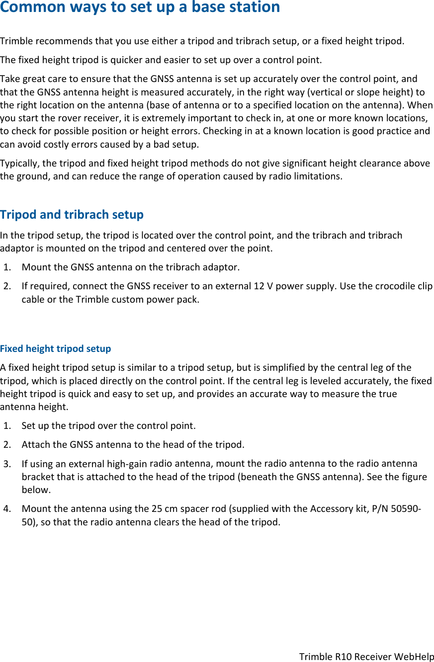 TrimbleR10ReceiverWebHelpCommonwaystosetupabasestationTrimblerecommendsthatyouuseeitheratripodandtribrachsetup,orafixedheighttripod.Thefixedheighttripodisquickerandeasiertosetupoveracontrolpoint.TakegreatcaretoensurethattheGNSSantennaissetupaccuratelyoverthecontrolpoint,andthattheGNSSantennaheightismeasuredaccurately,intherightway(verticalorslopeheight)totherightlocationontheantenna(baseofantennaortoaspecifiedlocationontheantenna).Whenyoustarttheroverreceiver,itisextremelyimportanttocheckin,atoneormoreknownlocations,tocheckforpossiblepositionorheighterrors.Checkinginataknownlocationisgoodpracticeandcanavoidcostlyerrorscausedbyabadsetup.Typically,thetripodandfixedheighttripodmethodsdonotgivesignificantheightclearanceabovetheground,andcanreducetherangeofoperationcausedbyradiolimitations.TripodandtribrachsetupInthetripodsetup,thetripodislocatedoverthecontrolpoint,andthetribrachandtribrachadaptorismountedonthetripodandcenteredoverthepoint.1. MounttheGNSSantennaonthetribrachadaptor.2. Ifrequired,connecttheGNSSreceivertoanexternal12Vpowersupply.UsethecrocodileclipcableortheTrimblecustompowerpack.FixedheighttripodsetupAfixedheighttripodsetupissimilartoatripodsetup,butissimplifiedbythecentrallegofthetripod,whichisplaceddirectlyonthecontrolpoint.Ifthecentrallegisleveledaccurately,thefixedheighttripodisquickandeasytosetup,andprovidesanaccuratewaytomeasurethetrueantennaheight.1. Setupthetripodoverthecontrolpoint.2. AttachtheGNSSantennatotheheadofthetripod.3. Ifusinganexternalhigh‐gainradioantenna,mounttheradioantennatotheradioantennabracketthatisattachedtotheheadofthetripod(beneaththeGNSSantenna).Seethefigurebelow.4. Mounttheantennausingthe25cmspacerrod(suppliedwiththeAccessorykit,P/N50590‐50),sothattheradioantennaclearstheheadofthetripod.