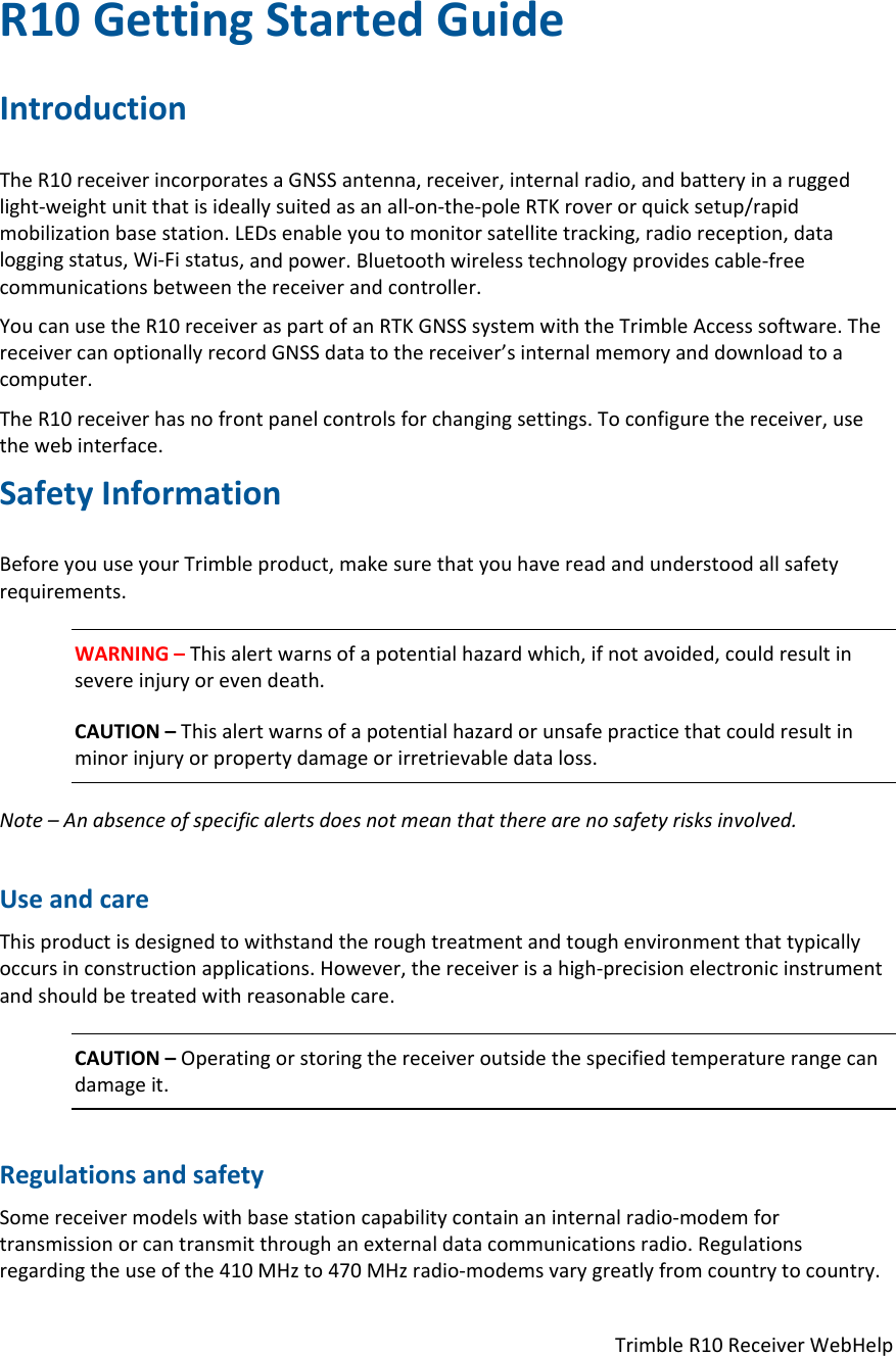 TrimbleR10ReceiverWebHelpR10GettingStartedGuideIntroductionTheR10receiverincorporatesaGNSSantenna,receiver,internalradio,andbatteryinaruggedlight‐weightunitthatisideallysuitedasanall‐on‐the‐poleRTKroverorquicksetup/rapidmobilizationbasestation.LEDsenableyoutomonitorsatellitetracking,radioreception,dataloggingstatus,Wi‐Fistatus,andpower.Bluetoothwirelesstechnologyprovidescable‐freecommunicationsbetweenthereceiverandcontroller.YoucanusetheR10receiveraspartofanRTKGNSSsystemwiththeTrimbleAccesssoftware.ThereceivercanoptionallyrecordGNSSdatatothereceiver’sinternalmemoryanddownloadtoacomputer.TheR10receiverhasnofrontpanelcontrolsforchangingsettings.Toconfigurethereceiver,usethewebinterface.SafetyInformationBeforeyouuseyourTrimbleproduct,makesurethatyouhavereadandunderstoodallsafetyrequirements.WARNING–Thisalertwarnsofapotentialhazardwhich,ifnotavoided,couldresultinsevereinjuryorevendeath.CAUTION–Thisalertwarnsofapotentialhazardorunsafepracticethatcouldresultinminorinjuryorpropertydamageorirretrievabledataloss.Note–Anabsenceofspecificalertsdoesnotmeanthattherearenosafetyrisksinvolved.UseandcareThisproductisdesignedtowithstandtheroughtreatmentandtoughenvironmentthattypicallyoccursinconstructionapplications.However,thereceiverisahigh‐precisionelectronicinstrumentandshouldbetreatedwithreasonablecare.CAUTION–Operatingorstoringthereceiveroutsidethespecifiedtemperaturerangecandamageit.RegulationsandsafetySomereceivermodelswithbasestationcapabilitycontainaninternalradio‐modemfortransmissionorcantransmitthroughanexternaldatacommunicationsradio.Regulationsregardingtheuseofthe410MHzto470MHzradio‐modemsvarygreatlyfromcountrytocountry.