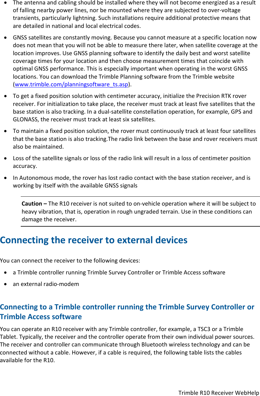 TrimbleR10ReceiverWebHelp Theantennaandcablingshouldbeinstalledwheretheywillnotbecomeenergizedasaresultoffallingnearbypowerlines,norbemountedwheretheyaresubjectedtoover‐voltagetransients,particularlylightning.Suchinstallationsrequireadditionalprotectivemeansthataredetailedinnationalandlocalelectricalcodes. GNSSsatellitesareconstantlymoving.Becauseyoucannotmeasureataspecificlocationnowdoesnotmeanthatyouwillnotbeabletomeasuretherelater,whensatellitecoverageatthelocationimproves.UseGNSSplanningsoftwaretoidentifythedailybestandworstsatellitecoveragetimesforyourlocationandthenchoosemeasurementtimesthatcoincidewithoptimalGNSSperformance.ThisisespeciallyimportantwhenoperatingintheworstGNSSlocations.YoucandownloadtheTrimblePlanningsoftwarefromtheTrimblewebsite(www.trimble.com/planningsoftware_ts.asp). Togetafixedpositionsolutionwithcentimeteraccuracy,initializethePrecisionRTKroverreceiver.Forinitializationtotakeplace,thereceivermusttrackatleastfivesatellitesthatthebasestationisalsotracking.Inadual‐satelliteconstellationoperation,forexample,GPSandGLONASS,thereceivermusttrackatleastsixsatellites. Tomaintainafixedpositionsolution,therovermustcontinuouslytrackatleastfoursatellitesthatthebasestationisalsotracking.Theradiolinkbetweenthebaseandroverreceiversmustalsobemaintained. Lossofthesatellitesignalsorlossoftheradiolinkwillresultinalossofcentimeterpositionaccuracy. InAutonomousmode,theroverhaslostradiocontactwiththebasestationreceiver,andisworkingbyitselfwiththeavailableGNSSsignalsCaution–TheR10receiverisnotsuitedtoon‐vehicleoperationwhereitwillbesubjecttoheavyvibration,thatis,operationinroughungradedterrain.Useintheseconditionscandamagethereceiver.ConnectingthereceivertoexternaldevicesYoucanconnectthereceivertothefollowingdevices: aTrimblecontrollerrunningTrimbleSurveyControllerorTrimbleAccesssoftware anexternalradio‐modemConnectingtoaTrimblecontrollerrunningtheTrimbleSurveyControllerorTrimbleAccesssoftwareYoucanoperateanR10receiverwithanyTrimblecontroller,forexample,aTSC3oraTrimbleTablet.Typically,thereceiverandthecontrolleroperatefromtheirownindividualpowersources.ThereceiverandcontrollercancommunicatethroughBluetoothwirelesstechnologyandcanbeconnectedwithoutacable.However,ifacableisrequired,thefollowingtableliststhecablesavailablefortheR10.