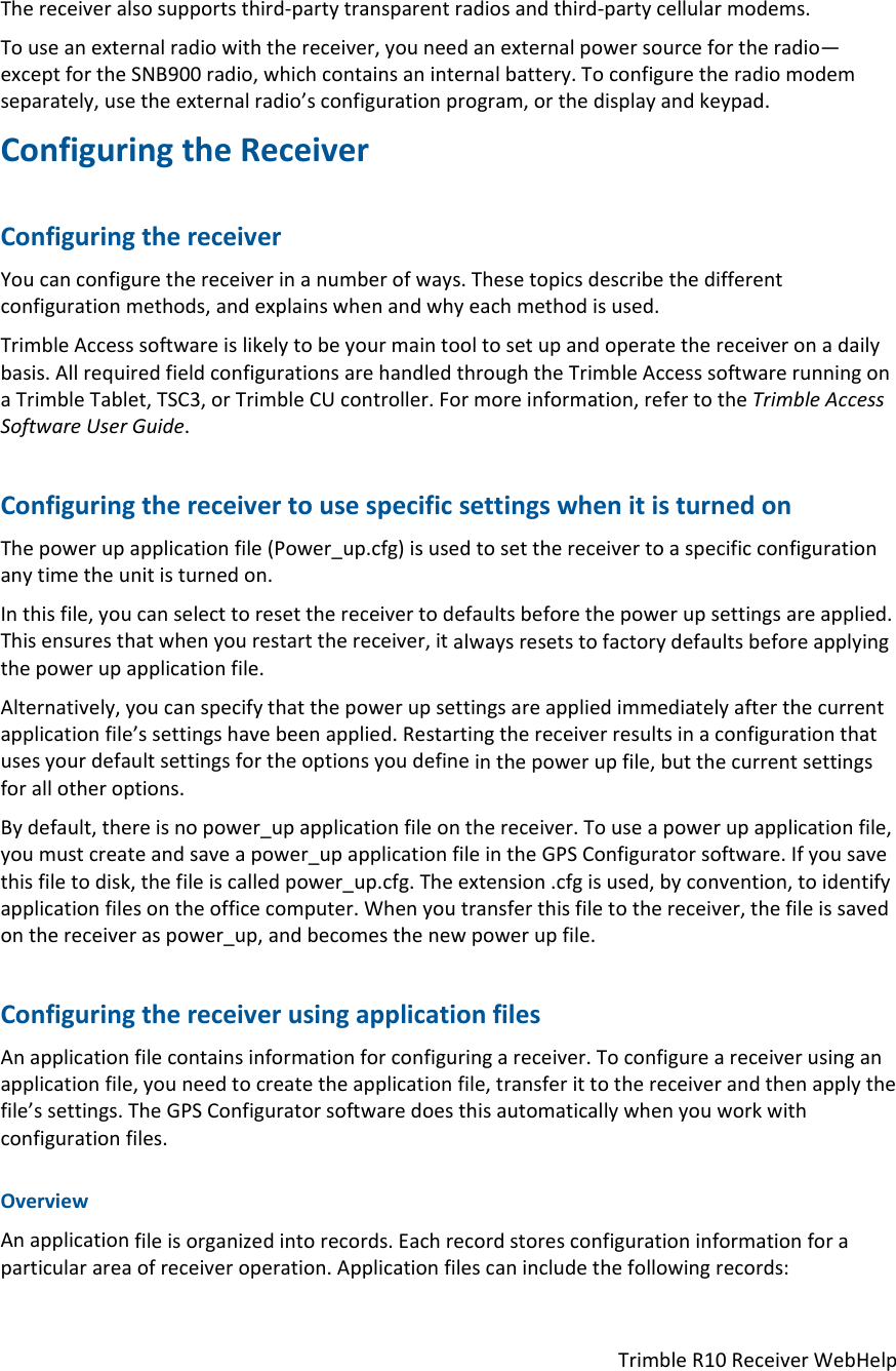 TrimbleR10ReceiverWebHelpThereceiveralsosupportsthird‐partytransparentradiosandthird‐partycellularmodems.Touseanexternalradiowiththereceiver,youneedanexternalpowersourcefortheradio—exceptfortheSNB900radio,whichcontainsaninternalbattery.Toconfiguretheradiomodemseparately,usetheexternalradio’sconfigurationprogram,orthedisplayandkeypad.ConfiguringtheReceiverConfiguringthereceiverYoucanconfigurethereceiverinanumberofways.Thesetopicsdescribethedifferentconfigurationmethods,andexplainswhenandwhyeachmethodisused.TrimbleAccesssoftwareislikelytobeyourmaintooltosetupandoperatethereceiveronadailybasis.AllrequiredfieldconfigurationsarehandledthroughtheTrimbleAccesssoftwarerunningonaTrimbleTablet,TSC3,orTrimbleCUcontroller.Formoreinformation,refertotheTrimbleAccessSoftwareUserGuide.ConfiguringthereceivertousespecificsettingswhenitisturnedonThepowerupapplicationfile(Power_up.cfg)isusedtosetthereceivertoaspecificconfigurationanytimetheunitisturnedon.Inthisfile,youcanselecttoresetthereceivertodefaultsbeforethepowerupsettingsareapplied.Thisensuresthatwhenyourestartthereceiver,italwaysresetstofactorydefaultsbeforeapplyingthepowerupapplicationfile.Alternatively,youcanspecifythatthepowerupsettingsareappliedimmediatelyafterthecurrentapplicationfile’ssettingshavebeenapplied.Restartingthereceiverresultsinaconfigurationthatusesyourdefaultsettingsfortheoptionsyoudefineinthepowerupfile,butthecurrentsettingsforallotheroptions.Bydefault,thereisnopower_upapplicationfileonthereceiver.Touseapowerupapplicationfile,youmustcreateandsaveapower_upapplicationfileintheGPSConfiguratorsoftware.Ifyousavethisfiletodisk,thefileiscalledpower_up.cfg.Theextension.cfgisused,byconvention,toidentifyapplicationfilesontheofficecomputer.Whenyoutransferthisfiletothereceiver,thefileissavedonthereceiveraspower_up,andbecomesthenewpowerupfile.ConfiguringthereceiverusingapplicationfilesAnapplicationfilecontainsinformationforconfiguringareceiver.Toconfigureareceiverusinganapplicationfile,youneedtocreatetheapplicationfile,transferittothereceiverandthenapplythefile’ssettings.TheGPSConfiguratorsoftwaredoesthisautomaticallywhenyouworkwithconfigurationfiles.OverviewAnapplicationfileisorganizedintorecords.Eachrecordstoresconfigurationinformationforaparticularareaofreceiveroperation.Applicationfilescanincludethefollowingrecords: