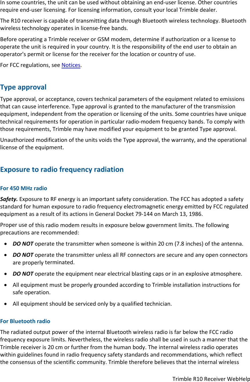 TrimbleR10ReceiverWebHelpInsomecountries,theunitcanbeusedwithoutobtaininganend‐userlicense.Othercountriesrequireend‐userlicensing.Forlicensinginformation,consultyourlocalTrimbledealer.TheR10receiveriscapableoftransmittingdatathroughBluetoothwirelesstechnology.Bluetoothwirelesstechnologyoperatesinlicense‐freebands.BeforeoperatingaTrimblereceiverorGSMmodem,determineifauthorizationoralicensetooperatetheunitisrequiredinyourcountry.Itistheresponsibilityoftheendusertoobtainanoperator&apos;spermitorlicenseforthereceiverforthelocationorcountryofuse.ForFCCregulations,seeNotices.TypeapprovalTypeapproval,oracceptance,coverstechnicalparametersoftheequipmentrelatedtoemissionsthatcancauseinterference.Typeapprovalisgrantedtothemanufacturerofthetransmissionequipment,independentfromtheoperationorlicensingoftheunits.Somecountrieshaveuniquetechnicalrequirementsforoperationinparticularradio‐modemfrequencybands.Tocomplywiththoserequirements,TrimblemayhavemodifiedyourequipmenttobegrantedTypeapproval.UnauthorizedmodificationoftheunitsvoidstheTypeapproval,thewarranty,andtheoperationallicenseoftheequipment.ExposuretoradiofrequencyradiationFor450MHzradioSafety.ExposuretoRFenergyisanimportantsafetyconsideration.TheFCChasadoptedasafetystandardforhumanexposuretoradiofrequencyelectromagneticenergyemittedbyFCCregulatedequipmentasaresultofitsactionsinGeneralDocket79‐144onMarch13,1986.Properuseofthisradiomodemresultsinexposurebelowgovernmentlimits.Thefollowingprecautionsarerecommended: DONOToperatethetransmitterwhensomeoneiswithin20cm(7.8inches)oftheantenna. DONOToperatethetransmitterunlessallRFconnectorsaresecureandanyopenconnectorsareproperlyterminated. DONOToperatetheequipmentnearelectricalblastingcapsorinanexplosiveatmosphere. AllequipmentmustbeproperlygroundedaccordingtoTrimbleinstallationinstructionsforsafeoperation. Allequipmentshouldbeservicedonlybyaqualifiedtechnician.ForBluetoothradioTheradiatedoutputpoweroftheinternalBluetoothwirelessradioisfarbelowtheFCCradiofrequencyexposurelimits.Nevertheless,thewirelessradioshallbeusedinsuchamannerthattheTrimblereceiveris20cmorfurtherfromthehumanbody.Theinternalwirelessradiooperateswithinguidelinesfoundinradiofrequencysafetystandardsandrecommendations,whichreflecttheconsensusofthescientificcommunity.Trimblethereforebelievesthattheinternalwireless