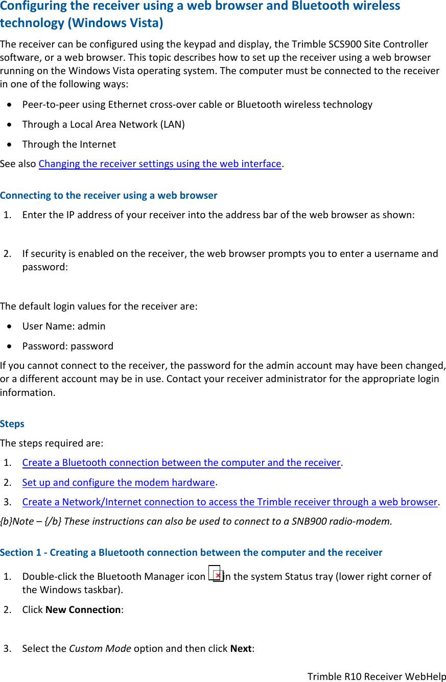 TrimbleR10ReceiverWebHelpConfiguringthereceiverusingawebbrowserandBluetoothwirelesstechnology(WindowsVista)Thereceivercanbeconfiguredusingthekeypadanddisplay,theTrimbleSCS900SiteControllersoftware,orawebbrowser.ThistopicdescribeshowtosetupthereceiverusingawebbrowserrunningontheWindowsVistaoperatingsystem.Thecomputermustbeconnectedtothereceiverinoneofthefollowingways: Peer‐to‐peerusingEthernetcross‐overcableorBluetoothwirelesstechnology ThroughaLocalAreaNetwork(LAN) ThroughtheInternetSeealsoChangingthereceiversettingsusingthewebinterface.Connectingtothereceiverusingawebbrowser1. EntertheIPaddressofyourreceiverintotheaddressbarofthewebbrowserasshown:2. Ifsecurityisenabledonthereceiver,thewebbrowserpromptsyoutoenterausernameandpassword:Thedefaultloginvaluesforthereceiverare: UserName:admin Password:passwordIfyoucannotconnecttothereceiver,thepasswordfortheadminaccountmayhavebeenchanged,oradifferentaccountmaybeinuse.Contactyourreceiveradministratorfortheappropriatelogininformation.StepsThestepsrequiredare:1. CreateaBluetoothconnectionbetweenthecomputerandthereceiver.2. Setupandconfigurethemodemhardware.3. CreateaNetwork/InternetconnectiontoaccesstheTrimblereceiverthroughawebbrowser.{b}Note–{/b}TheseinstructionscanalsobeusedtoconnecttoaSNB900radio‐modem.Section1‐CreatingaBluetoothconnectionbetweenthecomputerandthereceiver1. Double‐clicktheBluetoothManagericoninthesystemStatustray(lowerrightcorneroftheWindowstaskbar).2. ClickNewConnection:3. SelecttheCustomModeoptionandthenclickNext: