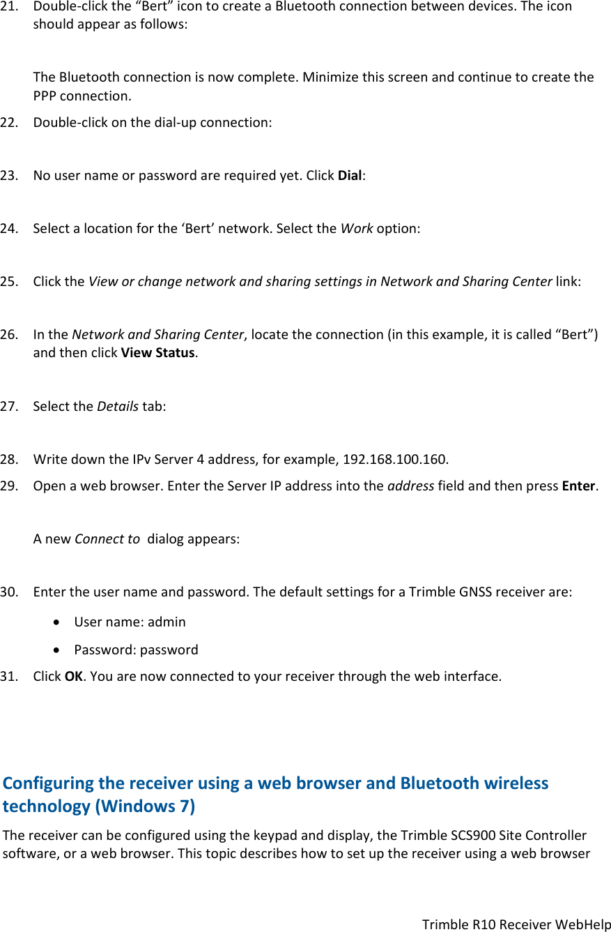 TrimbleR10ReceiverWebHelp21. Double‐clickthe“Bert”icontocreateaBluetoothconnectionbetweendevices.Theiconshouldappearasfollows:TheBluetoothconnectionisnowcomplete.MinimizethisscreenandcontinuetocreatethePPPconnection.22. Double‐clickonthedial‐upconnection:23. Nousernameorpasswordarerequiredyet.ClickDial:24. Selectalocationforthe‘Bert’network.SelecttheWorkoption:25. ClicktheVieworchangenetworkandsharingsettingsinNetworkandSharingCenterlink:26. IntheNetworkandSharingCenter,locatetheconnection(inthisexample,itiscalled“Bert”)andthenclickViewStatus.27. SelecttheDetailstab:28. WritedowntheIPvServer4address,forexample,192.168.100.160.29. Openawebbrowser.EntertheServerIPaddressintotheaddressfieldandthenpressEnter.AnewConnecttodialogappears:30. Entertheusernameandpassword.ThedefaultsettingsforaTrimbleGNSSreceiverare: Username:admin Password:password31. ClickOK.Youarenowconnectedtoyourreceiverthroughthewebinterface.ConfiguringthereceiverusingawebbrowserandBluetoothwirelesstechnology(Windows7)Thereceivercanbeconfiguredusingthekeypadanddisplay,theTrimbleSCS900SiteControllersoftware,orawebbrowser.Thistopicdescribeshowtosetupthereceiverusingawebbrowser