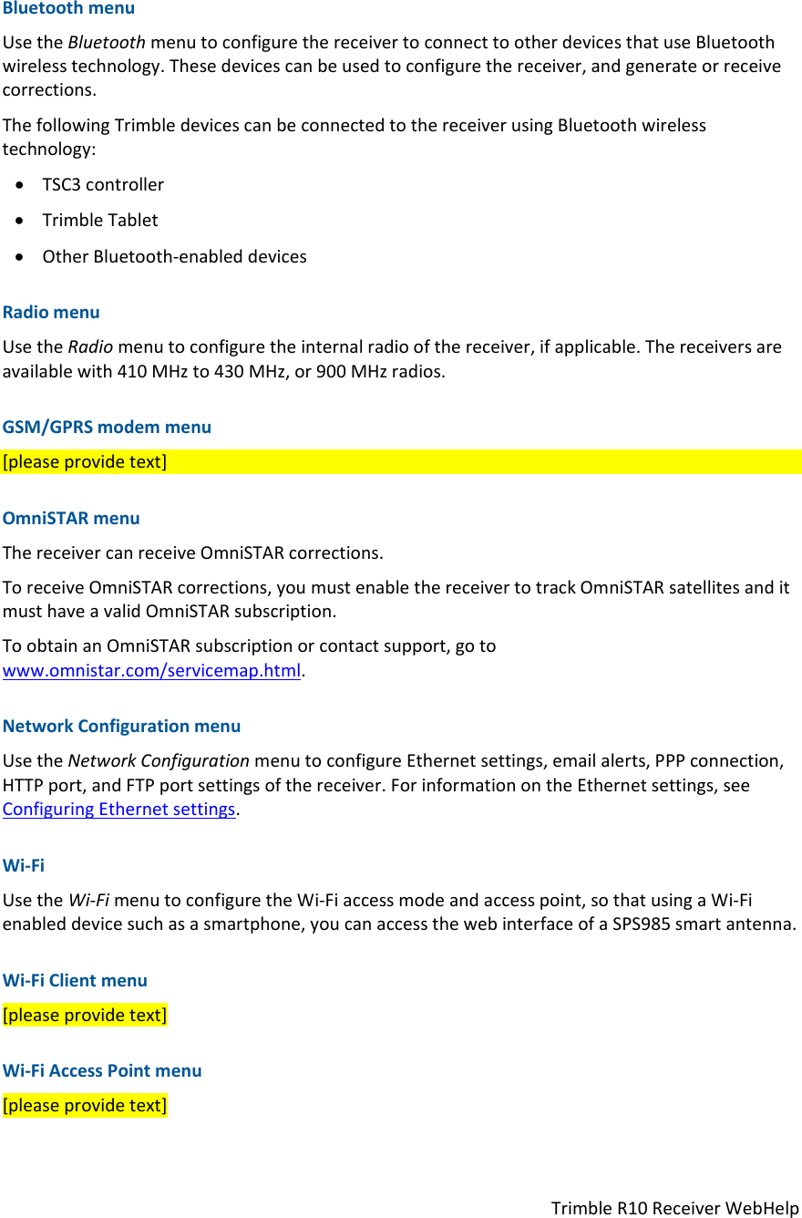 TrimbleR10ReceiverWebHelpBluetoothmenuUsetheBluetoothmenutoconfigurethereceivertoconnecttootherdevicesthatuseBluetoothwirelesstechnology.Thesedevicescanbeusedtoconfigurethereceiver,andgenerateorreceivecorrections.ThefollowingTrimbledevicescanbeconnectedtothereceiverusingBluetoothwirelesstechnology: TSC3controller TrimbleTablet OtherBluetooth‐enableddevicesRadiomenuUsetheRadiomenutoconfiguretheinternalradioofthereceiver,ifapplicable.Thereceiversareavailablewith410MHzto430MHz,or900MHzradios.GSM/GPRSmodemmenu[pleaseprovidetext]OmniSTARmenuThereceivercanreceiveOmniSTARcorrections.ToreceiveOmniSTARcorrections,youmustenablethereceivertotrackOmniSTARsatellitesanditmusthaveavalidOmniSTARsubscription.ToobtainanOmniSTARsubscriptionorcontactsupport,gotowww.omnistar.com/servicemap.html.NetworkConfigurationmenuUsetheNetworkConfigurationmenutoconfigureEthernetsettings,emailalerts,PPPconnection,HTTPport,andFTPportsettingsofthereceiver.ForinformationontheEthernetsettings,seeConfiguringEthernetsettings.Wi‐FiUsetheWi‐FimenutoconfiguretheWi‐Fiaccessmodeandaccesspoint,sothatusingaWi‐Fienableddevicesuchasasmartphone,youcanaccessthewebinterfaceofaSPS985smartantenna.Wi‐FiClientmenu[pleaseprovidetext]Wi‐FiAccessPointmenu[pleaseprovidetext]