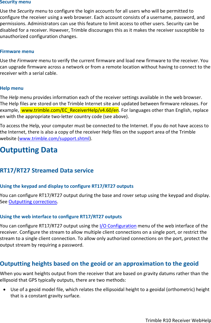 TrimbleR10ReceiverWebHelpSecuritymenuUsetheSecuritymenutoconfiguretheloginaccountsforalluserswhowillbepermittedtoconfigurethereceiverusingawebbrowser.Eachaccountconsistsofausername,password,andpermissions.Administratorscanusethisfeaturetolimitaccesstootherusers.Securitycanbedisabledforareceiver.However,Trimblediscouragesthisasitmakesthereceiversusceptibletounauthorizedconfigurationchanges.FirmwaremenuUsetheFirmwaremenutoverifythecurrentfirmwareandloadnewfirmwaretothereceiver.Youcanupgradefirmwareacrossanetworkorfromaremotelocationwithouthavingtoconnecttothereceiverwithaserialcable.HelpmenuTheHelpmenuprovidesinformationeachofthereceiversettingsavailableinthewebbrowser.TheHelpfilesarestoredontheTrimbleInternetsiteandupdatedbetweenfirmwarereleases.Forexample,www.trimble.com/EC_ReceiverHelp/v4.60/en.ForlanguagesotherthanEnglish,replaceenwiththeappropriatetwo‐lettercountrycode(seeabove).ToaccesstheHelp,yourcomputermustbeconnectedtotheInternet.IfyoudonothaveaccesstotheInternet,thereisalsoacopyofthereceiverHelpfilesonthesupportareaoftheTrimblewebsite(www.trimble.com/support.shtml).OutputtingDataRT17/RT27StreamedDataserviceUsingthekeypadanddisplaytoconfigureRT17/RT27outputsYoucanconfigureRT17/RT27outputduringthebaseandroversetupusingthekeypadanddisplay.SeeOutputtingcorrections.UsingthewebinterfacetoconfigureRT17/RT27outputsYoucanconfigureRT17/RT27outputusingtheI/OConfigurationmenuofthewebinterfaceofthereceiver.Configurethestreamtoallowmultipleclientconnectionsonasingleport,orrestrictthestreamtoasingleclientconnection.Toallowonlyauthorizedconnectionsontheport,protecttheoutputstreambyrequiringapassword.OutputtingheightsbasedonthegeoidoranapproximationtothegeoidWhenyouwantheightsoutputfromthereceiverthatarebasedongravitydatumsratherthantheellipsoidthatGPStypicallyoutputs,therearetwomethods: Useofageoidmodelfile,whichrelatestheellipsoidalheighttoageoidal(orthometric)heightthatisaconstantgravitysurface.