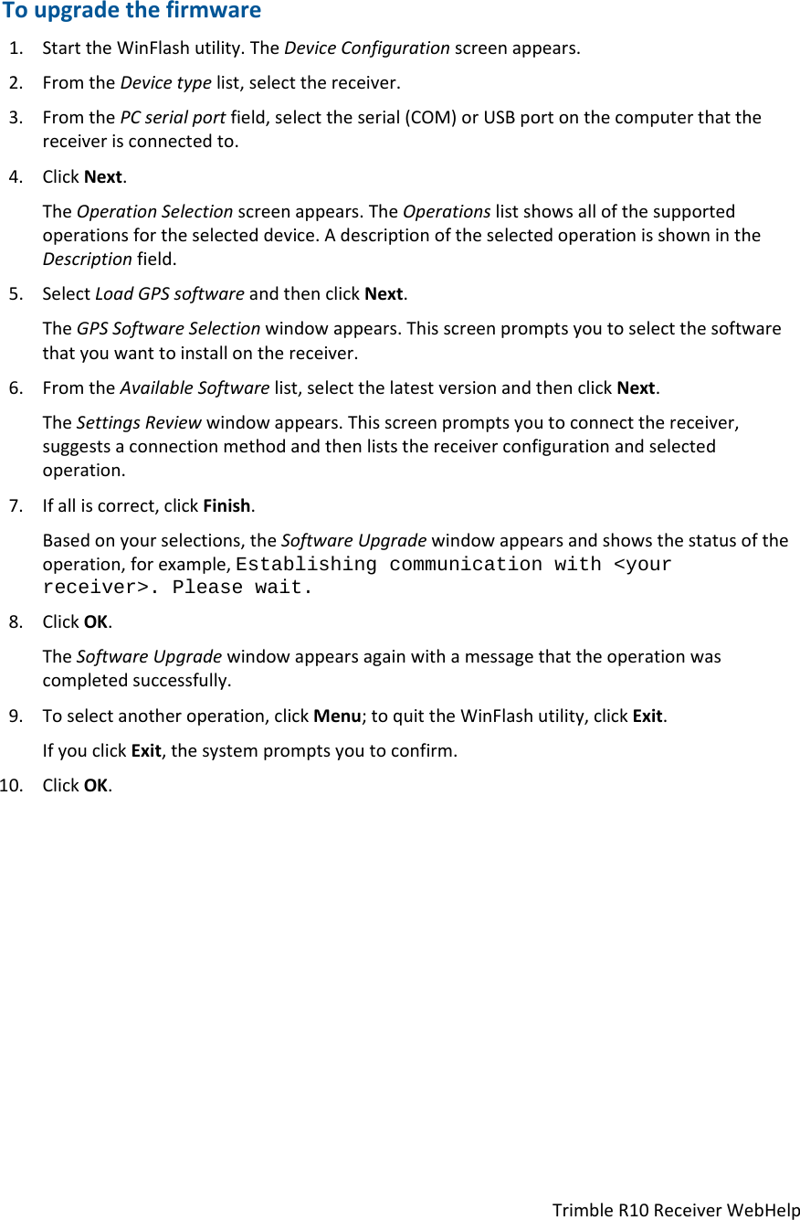 TrimbleR10ReceiverWebHelpToupgradethefirmware1. StarttheWinFlashutility.TheDeviceConfigurationscreenappears.2. FromtheDevicetypelist,selectthereceiver.3. FromthePCserialportfield,selecttheserial(COM)orUSBportonthecomputerthatthereceiverisconnectedto.4. ClickNext.TheOperationSelectionscreenappears.TheOperationslistshowsallofthesupportedoperationsfortheselecteddevice.AdescriptionoftheselectedoperationisshownintheDescriptionfield.5. SelectLoadGPSsoftwareandthenclickNext.TheGPSSoftwareSelectionwindowappears.Thisscreenpromptsyoutoselectthesoftwarethatyouwanttoinstallonthereceiver.6. FromtheAvailableSoftwarelist,selectthelatestversionandthenclickNext.TheSettingsReviewwindowappears.Thisscreenpromptsyoutoconnectthereceiver,suggestsaconnectionmethodandthenliststhereceiverconfigurationandselectedoperation.7. Ifalliscorrect,clickFinish.Basedonyourselections,theSoftwareUpgradewindowappearsandshowsthestatusoftheoperation,forexample,Establishing communication with &lt;your receiver&gt;. Please wait.8. ClickOK.TheSoftwareUpgradewindowappearsagainwithamessagethattheoperationwascompletedsuccessfully.9. Toselectanotheroperation,clickMenu;toquittheWinFlashutility,clickExit.IfyouclickExit,thesystempromptsyoutoconfirm.10. ClickOK.