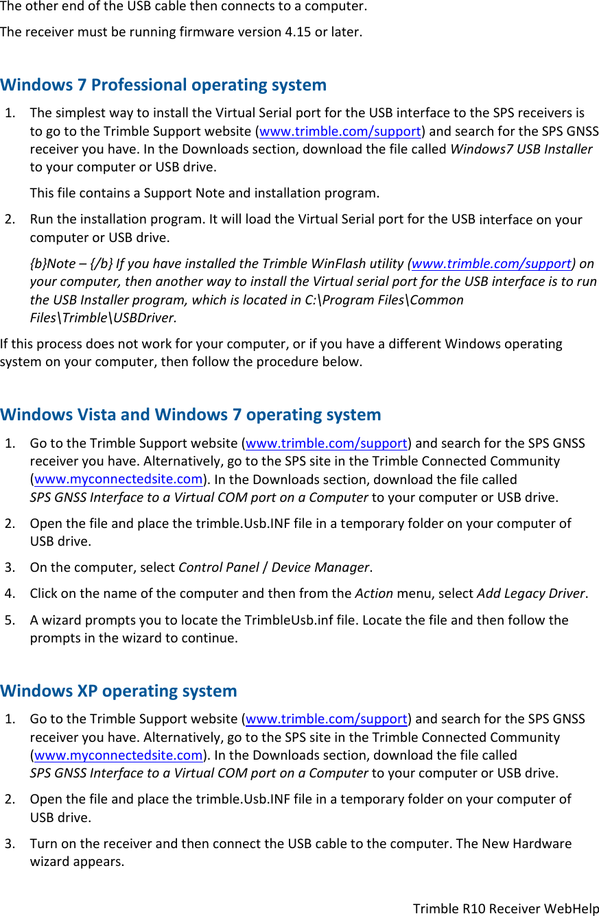 TrimbleR10ReceiverWebHelpTheotherendoftheUSBcablethenconnectstoacomputer.Thereceivermustberunningfirmwareversion4.15orlater.Windows7Professionaloperatingsystem1. ThesimplestwaytoinstalltheVirtualSerialportfortheUSBinterfacetotheSPSreceiversistogototheTrimbleSupportwebsite(www.trimble.com/support)andsearchfortheSPSGNSSreceiveryouhave.IntheDownloadssection,downloadthefilecalledWindows7USBInstallertoyourcomputerorUSBdrive.ThisfilecontainsaSupportNoteandinstallationprogram.2. Runtheinstallationprogram.ItwillloadtheVirtualSerialportfortheUSBinterfaceonyourcomputerorUSBdrive.{b}Note–{/b}IfyouhaveinstalledtheTrimbleWinFlashutility(www.trimble.com/support)onyourcomputer,thenanotherwaytoinstalltheVirtualserialportfortheUSBinterfaceistoruntheUSBInstallerprogram,whichislocatedinC:\ProgramFiles\CommonFiles\Trimble\USBDriver.Ifthisprocessdoesnotworkforyourcomputer,orifyouhaveadifferentWindowsoperatingsystemonyourcomputer,thenfollowtheprocedurebelow.WindowsVistaandWindows7operatingsystem1. GototheTrimbleSupportwebsite(www.trimble.com/support)andsearchfortheSPSGNSSreceiveryouhave.Alternatively,gototheSPSsiteintheTrimbleConnectedCommunity(www.myconnectedsite.com).IntheDownloadssection,downloadthefilecalledSPSGNSSInterfacetoaVirtualCOMportonaComputertoyourcomputerorUSBdrive.2. Openthefileandplacethetrimble.Usb.INFfileinatemporaryfolderonyourcomputerofUSBdrive.3. Onthecomputer,selectControlPanel/DeviceManager.4. ClickonthenameofthecomputerandthenfromtheActionmenu,selectAddLegacyDriver.5. AwizardpromptsyoutolocatetheTrimbleUsb.inffile.Locatethefileandthenfollowthepromptsinthewizardtocontinue.WindowsXPoperatingsystem1. GototheTrimbleSupportwebsite(www.trimble.com/support)andsearchfortheSPSGNSSreceiveryouhave.Alternatively,gototheSPSsiteintheTrimbleConnectedCommunity(www.myconnectedsite.com).IntheDownloadssection,downloadthefilecalledSPSGNSSInterfacetoaVirtualCOMportonaComputertoyourcomputerorUSBdrive.2. Openthefileandplacethetrimble.Usb.INFfileinatemporaryfolderonyourcomputerofUSBdrive.3. TurnonthereceiverandthenconnecttheUSBcabletothecomputer.TheNewHardwarewizardappears.