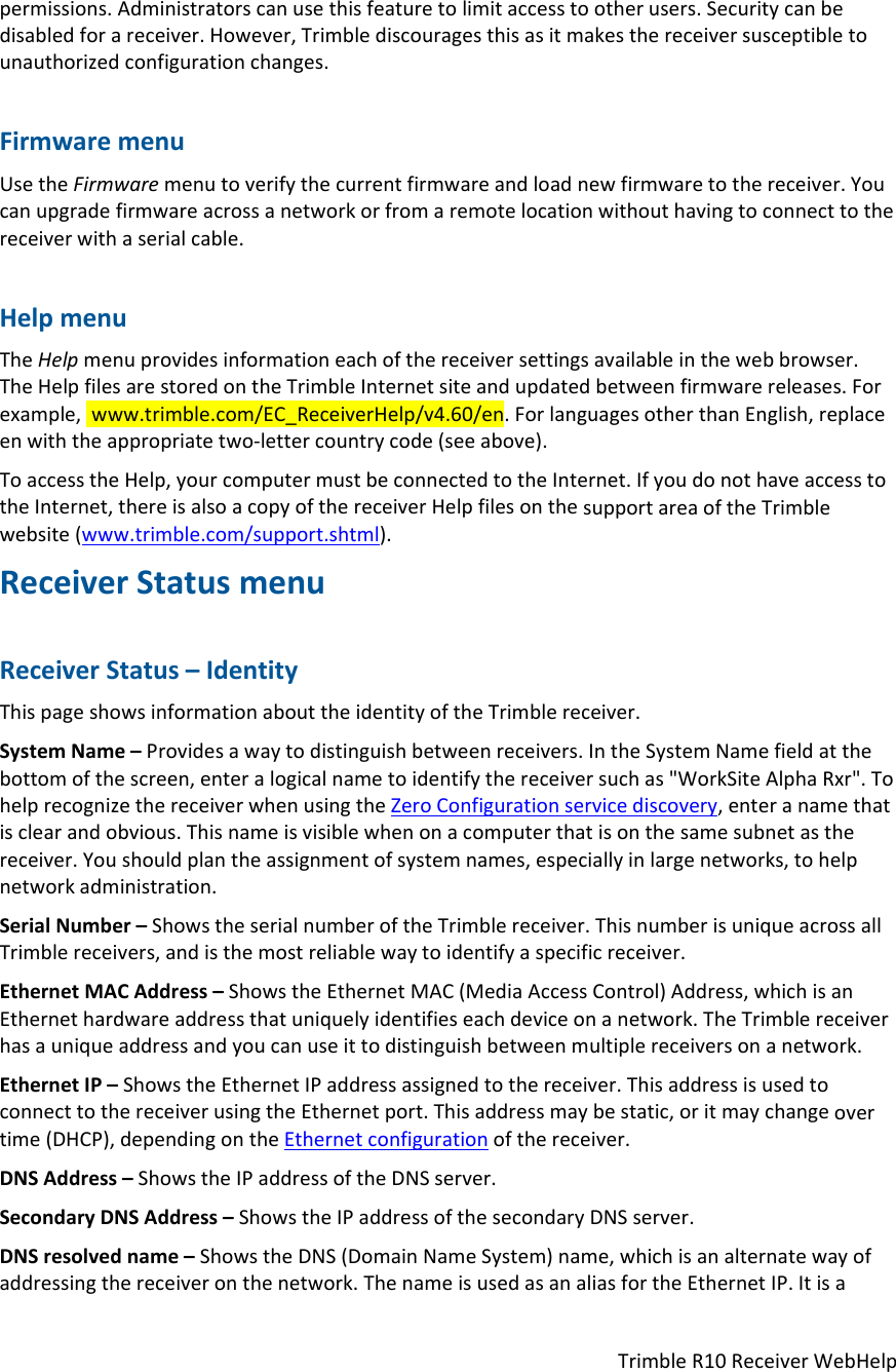 TrimbleR10ReceiverWebHelppermissions.Administratorscanusethisfeaturetolimitaccesstootherusers.Securitycanbedisabledforareceiver.However,Trimblediscouragesthisasitmakesthereceiversusceptibletounauthorizedconfigurationchanges.FirmwaremenuUsetheFirmwaremenutoverifythecurrentfirmwareandloadnewfirmwaretothereceiver.Youcanupgradefirmwareacrossanetworkorfromaremotelocationwithouthavingtoconnecttothereceiverwithaserialcable.HelpmenuTheHelpmenuprovidesinformationeachofthereceiversettingsavailableinthewebbrowser.TheHelpfilesarestoredontheTrimbleInternetsiteandupdatedbetweenfirmwarereleases.Forexample,www.trimble.com/EC_ReceiverHelp/v4.60/en.ForlanguagesotherthanEnglish,replaceenwiththeappropriatetwo‐lettercountrycode(seeabove).ToaccesstheHelp,yourcomputermustbeconnectedtotheInternet.IfyoudonothaveaccesstotheInternet,thereisalsoacopyofthereceiverHelpfilesonthesupportareaoftheTrimblewebsite(www.trimble.com/support.shtml).ReceiverStatusmenuReceiverStatus–IdentityThispageshowsinformationabouttheidentityoftheTrimblereceiver.SystemName–Providesawaytodistinguishbetweenreceivers.IntheSystemNamefieldatthebottomofthescreen,enteralogicalnametoidentifythereceiversuchas&quot;WorkSiteAlphaRxr&quot;.TohelprecognizethereceiverwhenusingtheZeroConfigurationservicediscovery,enteranamethatisclearandobvious.Thisnameisvisiblewhenonacomputerthatisonthesamesubnetasthereceiver.Youshouldplantheassignmentofsystemnames,especiallyinlargenetworks,tohelpnetworkadministration.SerialNumber–ShowstheserialnumberoftheTrimblereceiver.ThisnumberisuniqueacrossallTrimblereceivers,andisthemostreliablewaytoidentifyaspecificreceiver.EthernetMACAddress–ShowstheEthernetMAC(MediaAccessControl)Address,whichisanEthernethardwareaddressthatuniquelyidentifieseachdeviceonanetwork.TheTrimblereceiverhasauniqueaddressandyoucanuseittodistinguishbetweenmultiplereceiversonanetwork.EthernetIP–ShowstheEthernetIPaddressassignedtothereceiver.ThisaddressisusedtoconnecttothereceiverusingtheEthernetport.Thisaddressmaybestatic,oritmaychangeovertime(DHCP),dependingontheEthernetconfigurationofthereceiver.DNSAddress–ShowstheIPaddressoftheDNSserver.SecondaryDNSAddress–ShowstheIPaddressofthesecondaryDNSserver.DNSresolvedname–ShowstheDNS(DomainNameSystem)name,whichisanalternatewayofaddressingthereceiveronthenetwork.ThenameisusedasanaliasfortheEthernetIP.Itisa