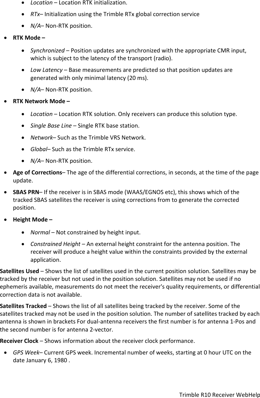 TrimbleR10ReceiverWebHelp Location–LocationRTKinitialization. RTx–InitializationusingtheTrimbleRTxglobalcorrectionservice N/A–Non‐RTKposition. RTKMode– Synchronized–PositionupdatesaresynchronizedwiththeappropriateCMRinput,whichissubjecttothelatencyofthetransport(radio). LowLatency–Basemeasurementsarepredictedsothatpositionupdatesaregeneratedwithonlyminimallatency(20ms). N/A–Non‐RTKposition. RTKNetworkMode– Location–LocationRTKsolution.Onlyreceiverscanproducethissolutiontype. SingleBaseLine–SingleRTKbasestation. Network–SuchastheTrimbleVRSNetwork. Global–SuchastheTrimbleRTxservice. N/A–Non‐RTKposition. AgeofCorrections–Theageofthedifferentialcorrections,inseconds,atthetimeofthepageupdate. SBASPRN–IfthereceiverisinSBASmode(WAAS/EGNOSetc),thisshowswhichofthetrackedSBASsatellitesthereceiverisusingcorrectionsfromtogeneratethecorrectedposition. HeightMode– Normal–Notconstrainedbyheightinput. ConstrainedHeight–Anexternalheightconstraintfortheantennaposition.Thereceiverwillproduceaheightvaluewithintheconstraintsprovidedbytheexternalapplication.SatellitesUsed–Showsthelistofsatellitesusedinthecurrentpositionsolution.Satellitesmaybetrackedbythereceiverbutnotusedinthepositionsolution.Satellitesmaynotbeusedifnoephemerisavailable,measurementsdonotmeetthereceiver&apos;squalityrequirements,ordifferentialcorrectiondataisnotavailable.SatellitesTracked–Showsthelistofallsatellitesbeingtrackedbythereceiver.Someofthesatellitestrackedmaynotbeusedinthepositionsolution.ThenumberofsatellitestrackedbyeachantennaisshowninbracketsFordual‐antennareceiversthefirstnumberisforantenna1‐Posandthesecondnumberisforantenna2‐vector.ReceiverClock–Showsinformationaboutthereceiverclockperformance. GPSWeek–CurrentGPSweek.Incrementalnumberofweeks,startingat0hourUTConthedateJanuary6,1980.