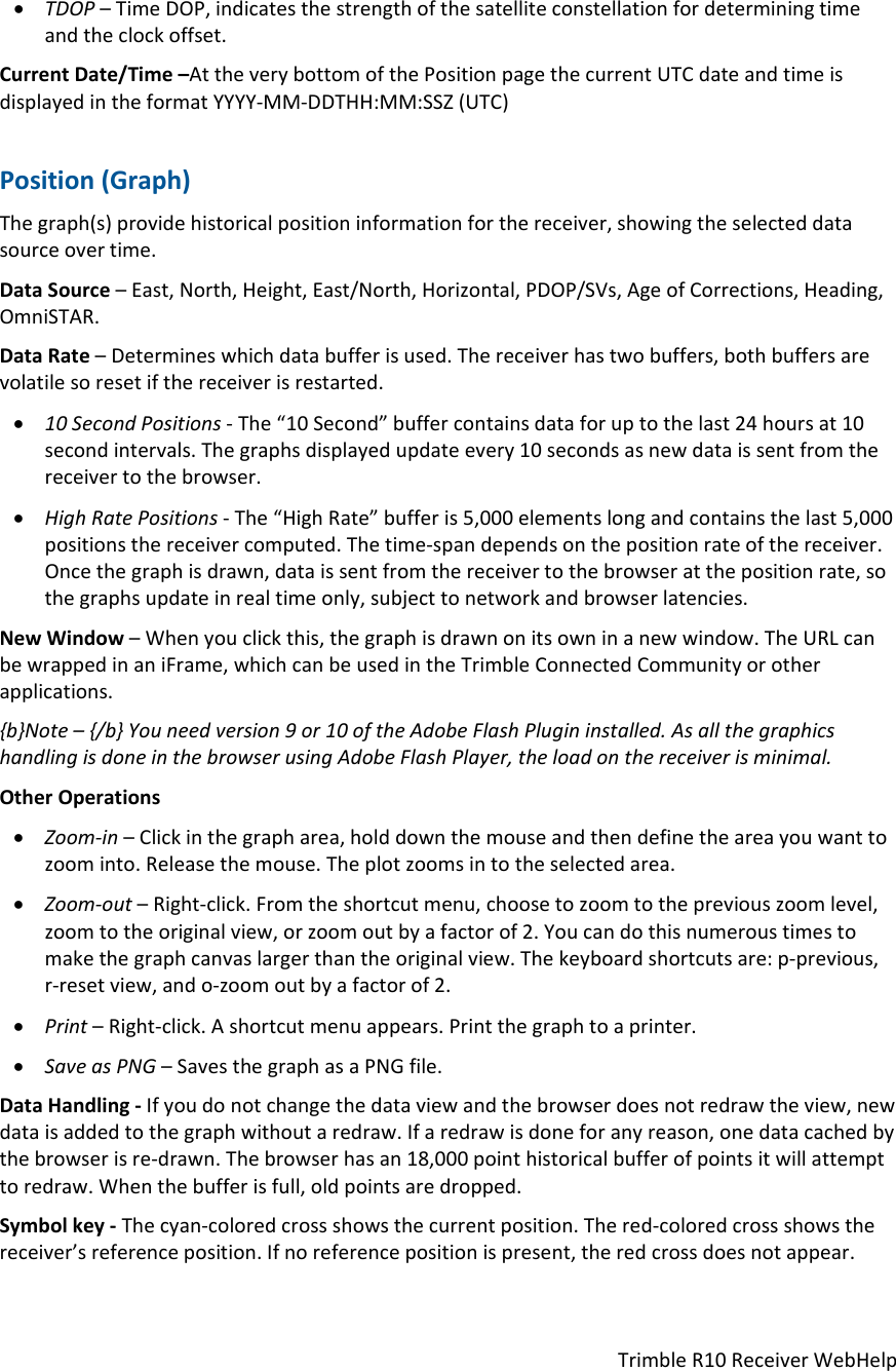 TrimbleR10ReceiverWebHelp TDOP–TimeDOP,indicatesthestrengthofthesatelliteconstellationfordeterminingtimeandtheclockoffset.CurrentDate/Time–AttheverybottomofthePositionpagethecurrentUTCdateandtimeisdisplayedintheformatYYYY‐MM‐DDTHH:MM:SSZ(UTC)Position(Graph)Thegraph(s)providehistoricalpositioninformationforthereceiver,showingtheselecteddatasourceovertime.DataSource–East,North,Height,East/North,Horizontal,PDOP/SVs,AgeofCorrections,Heading,OmniSTAR.DataRate–Determineswhichdatabufferisused.Thereceiverhastwobuffers,bothbuffersarevolatilesoresetifthereceiverisrestarted. 10SecondPositions‐The“10Second”buffercontainsdataforuptothelast24hoursat10secondintervals.Thegraphsdisplayedupdateevery10secondsasnewdataissentfromthereceivertothebrowser. HighRatePositions‐The“HighRate”bufferis5,000elementslongandcontainsthelast5,000positionsthereceivercomputed.Thetime‐spandependsonthepositionrateofthereceiver.Oncethegraphisdrawn,dataissentfromthereceivertothebrowseratthepositionrate,sothegraphsupdateinrealtimeonly,subjecttonetworkandbrowserlatencies.NewWindow–Whenyouclickthis,thegraphisdrawnonitsowninanewwindow.TheURLcanbewrappedinaniFrame,whichcanbeusedintheTrimbleConnectedCommunityorotherapplications.{b}Note–{/b}Youneedversion9or10oftheAdobeFlashPlugininstalled.AsallthegraphicshandlingisdoneinthebrowserusingAdobeFlashPlayer,theloadonthereceiverisminimal.OtherOperations Zoom‐in–Clickinthegrapharea,holddownthemouseandthendefinetheareayouwanttozoominto.Releasethemouse.Theplotzoomsintotheselectedarea. Zoom‐out–Right‐click.Fromtheshortcutmenu,choosetozoomtothepreviouszoomlevel,zoomtotheoriginalview,orzoomoutbyafactorof2.Youcandothisnumeroustimestomakethegraphcanvaslargerthantheoriginalview.Thekeyboardshortcutsare:p‐previous,r‐resetview,ando‐zoomoutbyafactorof2. Print–Right‐click.Ashortcutmenuappears.Printthegraphtoaprinter. SaveasPNG–SavesthegraphasaPNGfile.DataHandling‐Ifyoudonotchangethedataviewandthebrowserdoesnotredrawtheview,newdataisaddedtothegraphwithoutaredraw.Ifaredrawisdoneforanyreason,onedatacachedbythebrowserisre‐drawn.Thebrowserhasan18,000pointhistoricalbufferofpointsitwillattempttoredraw.Whenthebufferisfull,oldpointsaredropped.Symbolkey‐Thecyan‐coloredcrossshowsthecurrentposition.Thered‐coloredcrossshowsthereceiver’sreferenceposition.Ifnoreferencepositionispresent,theredcrossdoesnotappear.