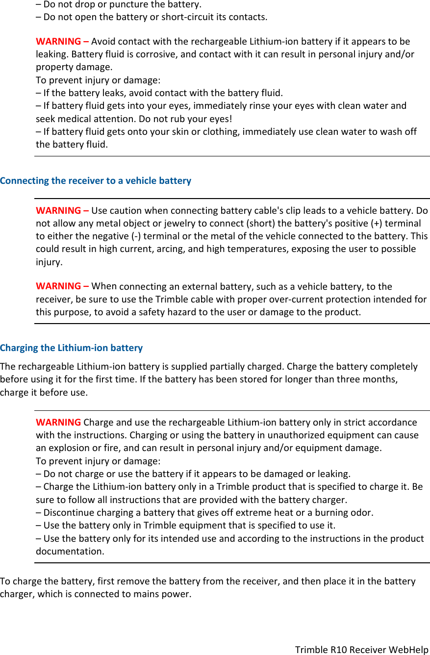 TrimbleR10ReceiverWebHelp–Donotdroporpuncturethebattery.–Donotopenthebatteryorshort‐circuititscontacts.WARNING–AvoidcontactwiththerechargeableLithium‐ionbatteryifitappearstobeleaking.Batteryfluidiscorrosive,andcontactwithitcanresultinpersonalinjuryand/orpropertydamage.Topreventinjuryordamage:–Ifthebatteryleaks,avoidcontactwiththebatteryfluid.–Ifbatteryfluidgetsintoyoureyes,immediatelyrinseyoureyeswithcleanwaterandseekmedicalattention.Donotrubyoureyes!–Ifbatteryfluidgetsontoyourskinorclothing,immediatelyusecleanwatertowashoffthebatteryfluid.ConnectingthereceivertoavehiclebatteryWARNING–Usecautionwhenconnectingbatterycable&apos;sclipleadstoavehiclebattery.Donotallowanymetalobjectorjewelrytoconnect(short)thebattery&apos;spositive(+)terminaltoeitherthenegative(‐)terminalorthemetalofthevehicleconnectedtothebattery.Thiscouldresultinhighcurrent,arcing,andhightemperatures,exposingtheusertopossibleinjury.WARNING–Whenconnectinganexternalbattery,suchasavehiclebattery,tothereceiver,besuretousetheTrimblecablewithproperover‐currentprotectionintendedforthispurpose,toavoidasafetyhazardtotheuserordamagetotheproduct.ChargingtheLithium‐ionbatteryTherechargeableLithium‐ionbatteryissuppliedpartiallycharged.Chargethebatterycompletelybeforeusingitforthefirsttime.Ifthebatteryhasbeenstoredforlongerthanthreemonths,chargeitbeforeuse.WARNINGChargeandusetherechargeableLithium‐ionbatteryonlyinstrictaccordancewiththeinstructions.Chargingorusingthebatteryinunauthorizedequipmentcancauseanexplosionorfire,andcanresultinpersonalinjuryand/orequipmentdamage.Topreventinjuryordamage:–Donotchargeorusethebatteryifitappearstobedamagedorleaking.–ChargetheLithium‐ionbatteryonlyinaTrimbleproductthatisspecifiedtochargeit.Besuretofollowallinstructionsthatareprovidedwiththebatterycharger.–Discontinuechargingabatterythatgivesoffextremeheatoraburningodor.–UsethebatteryonlyinTrimbleequipmentthatisspecifiedtouseit.–Usethebatteryonlyforitsintendeduseandaccordingtotheinstructionsintheproductdocumentation.Tochargethebattery,firstremovethebatteryfromthereceiver,andthenplaceitinthebatterycharger,whichisconnectedtomainspower.