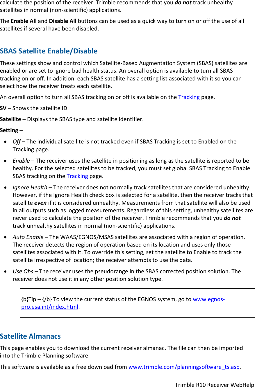 TrimbleR10ReceiverWebHelpcalculatethepositionofthereceiver.Trimblerecommendsthatyoudonottrackunhealthysatellitesinnormal(non‐scientific)applications.TheEnableAllandDisableAllbuttonscanbeusedasaquickwaytoturnonorofftheuseofallsatellitesifseveralhavebeendisabled.SBASSatelliteEnable/DisableThesesettingsshowandcontrolwhichSatellite‐BasedAugmentationSystem(SBAS)satellitesareenabledoraresettoignorebadhealthstatus.AnoveralloptionisavailabletoturnallSBAStrackingonoroff.Inaddition,eachSBASsatellitehasasettinglistassociatedwithitsoyoucanselecthowthereceivertreatseachsatellite.AnoveralloptiontoturnallSBAStrackingonoroffisavailableontheTrackingpage.SV–ShowsthesatelliteID.Satellite–DisplaystheSBAStypeandsatelliteidentifier.Setting– Off–TheindividualsatelliteisnottrackedevenifSBASTrackingissettoEnabledontheTrackingpage. Enable–Thereceiverusesthesatelliteinpositioningaslongasthesatelliteisreportedtobehealthy.Fortheselectedsatellitestobetracked,youmustsetglobalSBASTrackingtoEnableSBAStrackingontheTrackingpage. IgnoreHealth–Thereceiverdoesnotnormallytracksatellitesthatareconsideredunhealthy.However,iftheIgnoreHealthcheckboxisselectedforasatellite,thenthereceivertracksthatsatelliteevenifitisconsideredunhealthy.Measurementsfromthatsatellitewillalsobeusedinalloutputssuchasloggedmeasurements.Regardlessofthissetting,unhealthysatellitesareneverusedtocalculatethepositionofthereceiver.Trimblerecommendsthatyoudonottrackunhealthysatellitesinnormal(non‐scientific)applications. AutoEnable–TheWAAS/EGNOS/MSASsatellitesareassociatedwitharegionofoperation.Thereceiverdetectstheregionofoperationbasedonitslocationandusesonlythosesatellitesassociatedwithit.Tooverridethissetting,setthesatellitetoEnabletotrackthesatelliteirrespectiveoflocation;thereceiverattemptstousethedata. UseObs–ThereceiverusesthepseudorangeintheSBAScorrectedpositionsolution.Thereceiverdoesnotuseitinanyotherpositionsolutiontype.{b}Tip–{/b}ToviewthecurrentstatusoftheEGNOSsystem,gotowww.egnos‐pro.esa.int/index.html.SatelliteAlmanacsThispageenablesyoutodownloadthecurrentreceiveralmanac.ThefilecanthenbeimportedintotheTrimblePlanningsoftware.Thissoftwareisavailableasafreedownloadfromwww.trimble.com/planningsoftware_ts.asp.