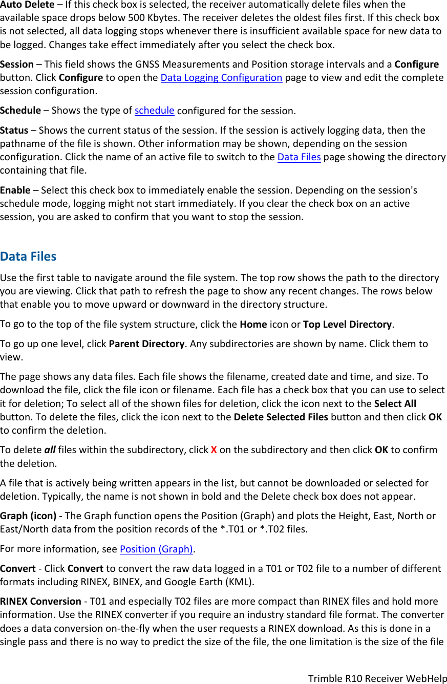 TrimbleR10ReceiverWebHelpAutoDelete–Ifthischeckboxisselected,thereceiverautomaticallydeletefileswhentheavailablespacedropsbelow500Kbytes.Thereceiverdeletestheoldestfilesfirst.Ifthischeckboxisnotselected,alldataloggingstopswheneverthereisinsufficientavailablespacefornewdatatobelogged.Changestakeeffectimmediatelyafteryouselectthecheckbox.Session–ThisfieldshowstheGNSSMeasurementsandPositionstorageintervalsandaConfigurebutton.ClickConfiguretoopentheDataLoggingConfigurationpagetoviewandeditthecompletesessionconfiguration.Schedule–Showsthetypeofscheduleconfiguredforthesession.Status–Showsthecurrentstatusofthesession.Ifthesessionisactivelyloggingdata,thenthepathnameofthefileisshown.Otherinformationmaybeshown,dependingonthesessionconfiguration.ClickthenameofanactivefiletoswitchtotheDataFilespageshowingthedirectorycontainingthatfile.Enable–Selectthischeckboxtoimmediatelyenablethesession.Dependingonthesession&apos;sschedulemode,loggingmightnotstartimmediately.Ifyouclearthecheckboxonanactivesession,youareaskedtoconfirmthatyouwanttostopthesession.DataFilesUsethefirsttabletonavigatearoundthefilesystem.Thetoprowshowsthepathtothedirectoryyouareviewing.Clickthatpathtorefreshthepagetoshowanyrecentchanges.Therowsbelowthatenableyoutomoveupwardordownwardinthedirectorystructure.Togotothetopofthefilesystemstructure,clicktheHomeiconorTopLevelDirectory.Togouponelevel,clickParentDirectory.Anysubdirectoriesareshownbyname.Clickthemtoview.Thepageshowsanydatafiles.Eachfileshowsthefilename,createddateandtime,andsize.Todownloadthefile,clickthefileiconorfilename.Eachfilehasacheckboxthatyoucanusetoselectitfordeletion;Toselectalloftheshownfilesfordeletion,clicktheiconnexttotheSelectAllbutton.Todeletethefiles,clicktheiconnexttotheDeleteSelectedFilesbuttonandthenclickOKtoconfirmthedeletion.Todeleteallfileswithinthesubdirectory,clickXonthesubdirectoryandthenclickOKtoconfirmthedeletion.Afilethatisactivelybeingwrittenappearsinthelist,butcannotbedownloadedorselectedfordeletion.Typically,thenameisnotshowninboldandtheDeletecheckboxdoesnotappear.Graph(icon)‐TheGraphfunctionopensthePosition(Graph)andplotstheHeight,East,NorthorEast/Northdatafromthepositionrecordsofthe*.T01or*.T02files.Formoreinformation,seePosition(Graph).Convert‐ClickConverttoconverttherawdataloggedinaT01orT02filetoanumberofdifferentformatsincludingRINEX,BINEX,andGoogleEarth(KML).RINEXConversion‐T01andespeciallyT02filesaremorecompactthanRINEXfilesandholdmoreinformation.UsetheRINEXconverterifyourequireanindustrystandardfileformat.Theconverterdoesadataconversionon‐the‐flywhentheuserrequestsaRINEXdownload.Asthisisdoneinasinglepassandthereisnowaytopredictthesizeofthefile,theonelimitationisthesizeofthefile