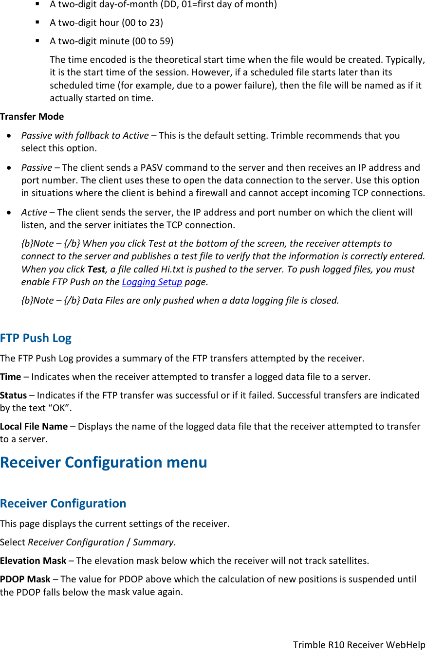 TrimbleR10ReceiverWebHelp Atwo‐digitday‐of‐month(DD,01=firstdayofmonth) Atwo‐digithour(00to23) Atwo‐digitminute(00to59)Thetimeencodedisthetheoreticalstarttimewhenthefilewouldbecreated.Typically,itisthestarttimeofthesession.However,ifascheduledfilestartslaterthanitsscheduledtime(forexample,duetoapowerfailure),thenthefilewillbenamedasifitactuallystartedontime.TransferMode PassivewithfallbacktoActive–Thisisthedefaultsetting.Trimblerecommendsthatyouselectthisoption. Passive–TheclientsendsaPASVcommandtotheserverandthenreceivesanIPaddressandportnumber.Theclientusesthesetoopenthedataconnectiontotheserver.UsethisoptioninsituationswheretheclientisbehindafirewallandcannotacceptincomingTCPconnections. Active–Theclientsendstheserver,theIPaddressandportnumberonwhichtheclientwilllisten,andtheserverinitiatestheTCPconnection.{b}Note–{/b}WhenyouclickTestatthebottomofthescreen,thereceiverattemptstoconnecttotheserverandpublishesatestfiletoverifythattheinformationiscorrectlyentered.WhenyouclickTest,afilecalledHi.txtispushedtotheserver.Topushloggedfiles,youmustenableFTPPushontheLoggingSetuppage.{b}Note–{/b}DataFilesareonlypushedwhenadataloggingfileisclosed.FTPPushLogTheFTPPushLogprovidesasummaryoftheFTPtransfersattemptedbythereceiver.Time–Indicateswhenthereceiverattemptedtotransferaloggeddatafiletoaserver.Status–IndicatesiftheFTPtransferwassuccessfulorifitfailed.Successfultransfersareindicatedbythetext“OK”.LocalFileName–Displaysthenameoftheloggeddatafilethatthereceiverattemptedtotransfertoaserver.ReceiverConfigurationmenuReceiverConfigurationThispagedisplaysthecurrentsettingsofthereceiver.SelectReceiverConfiguration/Summary.ElevationMask–Theelevationmaskbelowwhichthereceiverwillnottracksatellites.PDOPMask–ThevalueforPDOPabovewhichthecalculationofnewpositionsissuspendeduntilthePDOPfallsbelowthemaskvalueagain.