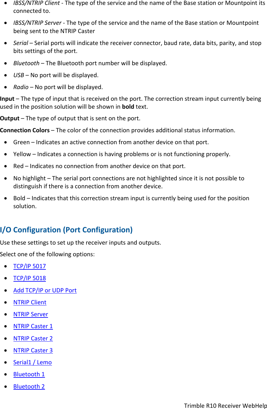 TrimbleR10ReceiverWebHelp IBSS/NTRIPClient‐ThetypeoftheserviceandthenameoftheBasestationorMountpointitsconnectedto. IBSS/NTRIPServer‐ThetypeoftheserviceandthenameoftheBasestationorMountpointbeingsenttotheNTRIPCaster Serial–Serialportswillindicatethereceiverconnector,baudrate,databits,parity,andstopbitssettingsoftheport. Bluetooth–TheBluetoothportnumberwillbedisplayed. USB–Noportwillbedisplayed. Radio–Noportwillbedisplayed.Input–Thetypeofinputthatisreceivedontheport.Thecorrectionstreaminputcurrentlybeingusedinthepositionsolutionwillbeshowninboldtext.Output–Thetypeofoutputthatissentontheport.ConnectionColors–Thecoloroftheconnectionprovidesadditionalstatusinformation. Green–Indicatesanactiveconnectionfromanotherdeviceonthatport. Yellow–Indicatesaconnectionishavingproblemsorisnotfunctioningproperly. Red–Indicatesnoconnectionfromanotherdeviceonthatport. Nohighlight–Theserialportconnectionsarenothighlightedsinceitisnotpossibletodistinguishifthereisaconnectionfromanotherdevice. Bold–Indicatesthatthiscorrectionstreaminputiscurrentlybeingusedforthepositionsolution.I/OConfiguration(PortConfiguration)Usethesesettingstosetupthereceiverinputsandoutputs.Selectoneofthefollowingoptions: TCP/IP5017 TCP/IP5018 AddTCP/IPorUDPPort NTRIPClient NTRIPServer NTRIPCaster1 NTRIPCaster2 NTRIPCaster3 Serial1/Lemo Bluetooth1 Bluetooth2
