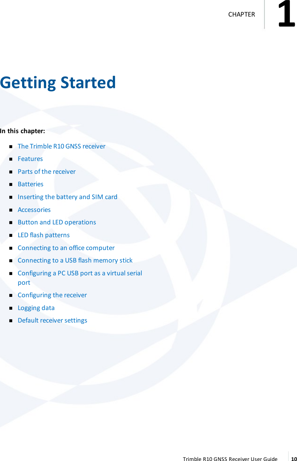 1   Getting StartedIn this chapter:  nThe Trimble R10 GNSS receiver nFeatures nParts of the receiver nBatteries nInserting the battery and SIM card nAccessories nButton and LED operations nLED flash patterns nConnecting to an office computer nConnecting to a USB flash memory stick nConfiguring a PC USB port as a virtual serial port nConfiguring the receiver nLogging data nDefault receiver settings  Trimble R10 GNSS Receiver User Guide 101CHAPTER