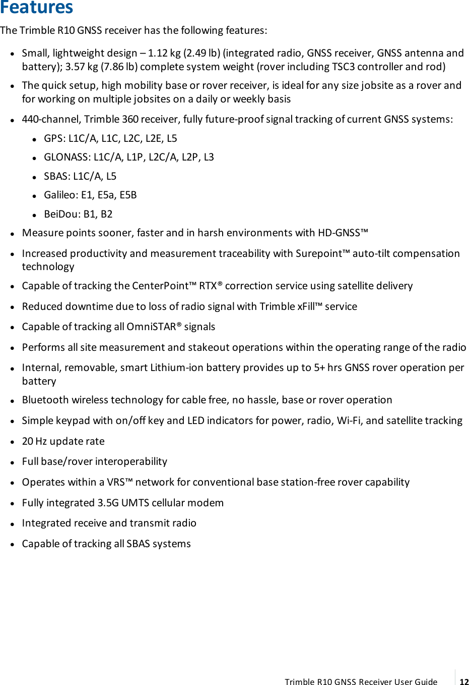 FeaturesThe Trimble R10 GNSS receiver has the following features: lSmall, lightweight design – 1.12 kg (2.49 lb) (integrated radio, GNSS receiver, GNSS antenna and battery); 3.57 kg (7.86 lb) complete system weight (rover including TSC3 controller and rod) lThe quick setup, high mobility base or rover receiver, is ideal for any size jobsite as a rover and for working on multiple jobsites on a daily or weekly basis l440-channel, Trimble 360 receiver, fully future-proof signal tracking of current GNSS systems: l lGPS: L1C/A, L1C, L2C, L2E, L5 lGLONASS: L1C/A, L1P, L2C/A, L2P, L3 lSBAS: L1C/A, L5 lGalileo: E1, E5a, E5B lBeiDou: B1, B2 lMeasure points sooner, faster and in harsh environments with HD-GNSS™ lIncreased productivity and measurement traceability with Surepoint™ auto-tilt compensation technology lCapable of tracking the CenterPoint™ RTX® correction service using satellite delivery lReduced downtime due to loss of radio signal with Trimble xFill™ service lCapable of tracking all OmniSTAR® signals lPerforms all site measurement and stakeout operations within the operating range of the radio lInternal, removable, smart Lithium-ion battery provides up to 5+ hrs GNSS rover operation per battery lBluetooth wireless technology for cable free, no hassle, base or rover operation lSimple keypad with on/off key and LED indicators for power, radio, Wi-Fi, and satellite tracking l20 Hz update rate lFull base/rover interoperability lOperates within a VRS™ network for conventional base station-free rover capability lFully integrated 3.5G UMTS cellular modem lIntegrated receive and transmit radio lCapable of tracking all SBAS systemsTrimble R10 GNSS Receiver User Guide 12