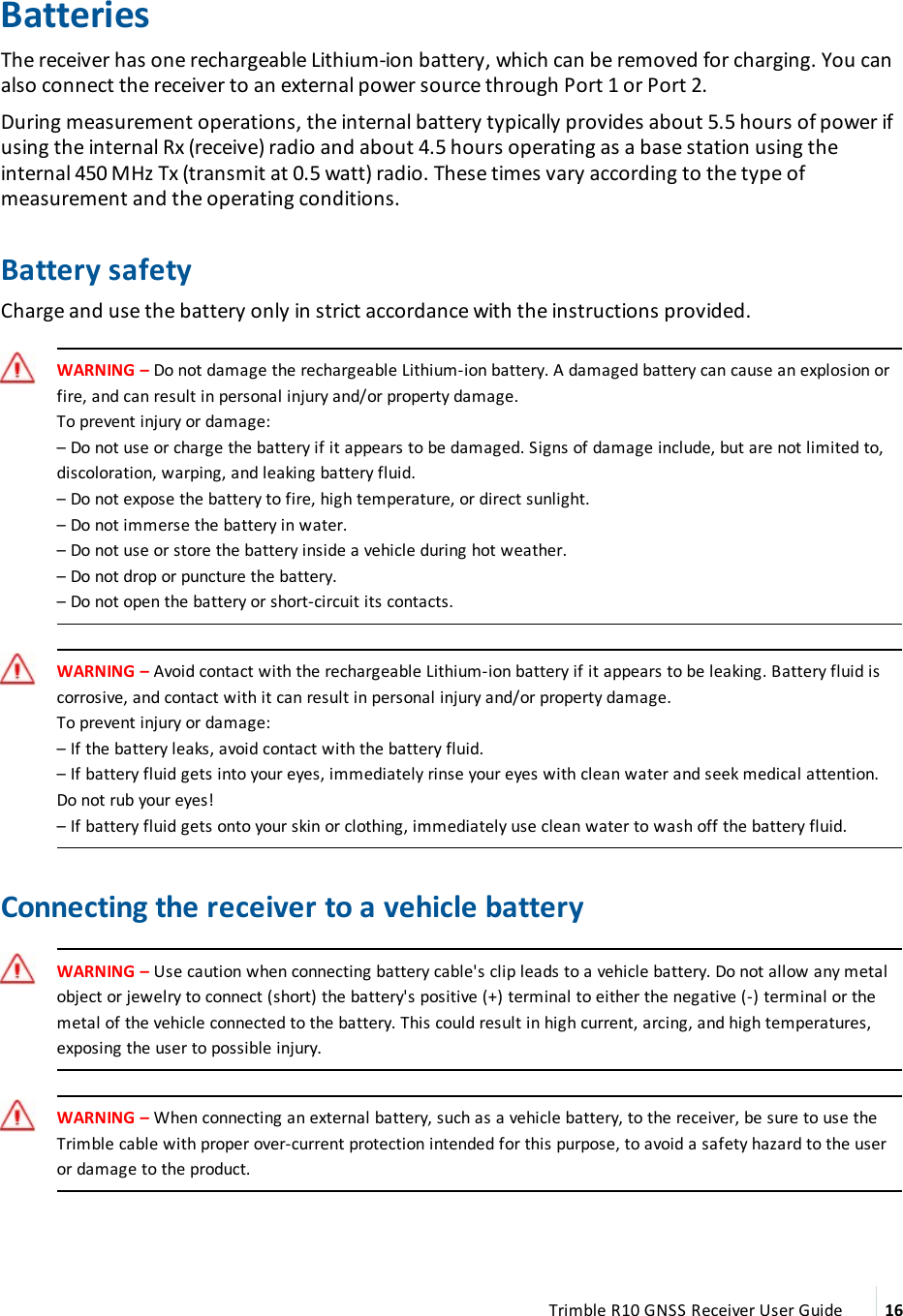 BatteriesThe receiver has one rechargeable  Lithium-ion battery, which can be removed for charging. You can also connect the receiver to an external power source through Port 1 or Port 2.During measurement operations, the internal battery typically provides about 5.5 hours of power if using the internal Rx (receive) radio and about 4.5 hours operating as a base station using the internal 450 MHz Tx (transmit at 0.5 watt) radio. These times vary according to the type of measurement and the operating conditions.Battery safetyCharge and use the battery only in strict accordance with the instructions provided.WARNING – Do not damage the rechargeable Lithium-ion battery. A damaged battery can cause an explosion or fire, and can result in personal injury and/or property damage.To prevent injury or damage:– Do not use or charge the battery  if it appears to be damaged. Signs of damage include, but are not limited to, discoloration, warping, and leaking battery fluid.– Do not expose the battery to fire, high temperature, or direct sunlight.– Do not immerse the battery in water.– Do not use  or store the battery inside a vehicle during hot weather.– Do not drop or puncture the battery.– Do not open the battery or short-circuit its contacts.WARNING – Avoid contact with the rechargeable Lithium-ion battery if it appears to be leaking. Battery fluid is corrosive, and contact with it can result in personal injury and/or property damage.To prevent injury or damage:– If the battery leaks, avoid contact with the battery fluid.– If battery fluid gets into your eyes, immediately rinse your eyes with clean water and seek medical attention. Do not rub your eyes!– If battery fluid gets onto your skin or clothing, immediately use clean water to wash off the battery fluid.Connecting the receiver to a vehicle batteryWARNING – Use caution when connecting battery cable&apos;s clip leads to a vehicle battery. Do not allow any metal object or jewelry to connect (short) the battery&apos;s positive (+) terminal to either the negative (-) terminal or the metal of the vehicle connected to the battery. This could result in high current, arcing, and high temperatures, exposing the user to possible injury.WARNING – When connecting an external battery, such as a vehicle battery, to the receiver, be sure to use the Trimble cable with proper over-current protection intended for this purpose, to avoid a safety hazard to the user or damage to the product.Trimble R10 GNSS Receiver User Guide 16