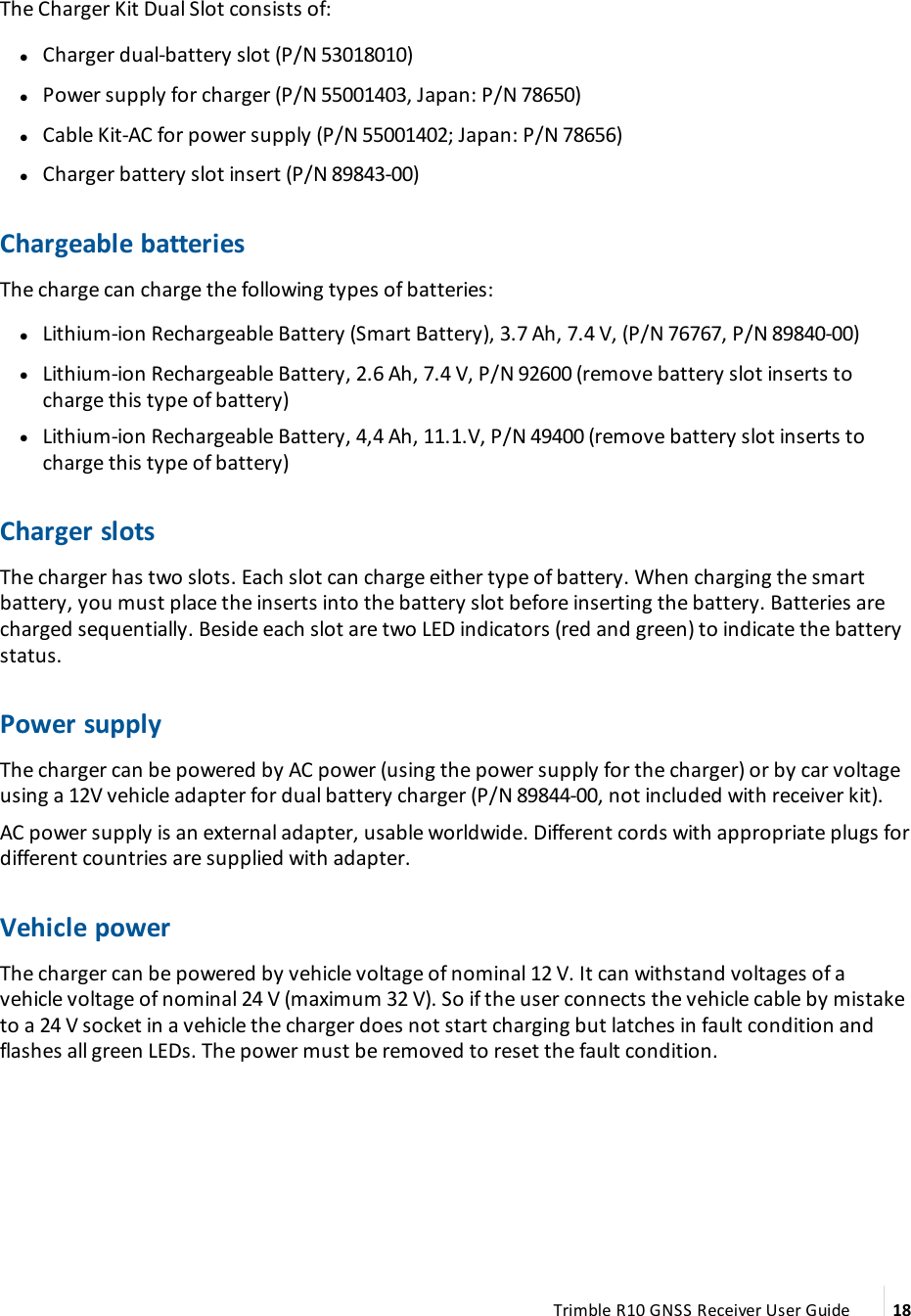 The Charger Kit Dual Slot consists of: lCharger dual-battery slot (P/N 53018010)  lPower supply for charger (P/N 55001403, Japan: P/N 78650) lCable Kit-AC for power supply (P/N 55001402; Japan: P/N 78656) lCharger battery slot insert (P/N 89843-00)Chargeable batteriesThe charge can charge the following types of batteries: lLithium-ion Rechargeable Battery (Smart Battery), 3.7 Ah, 7.4 V, (P/N 76767, P/N 89840-00) lLithium-ion Rechargeable Battery, 2.6 Ah, 7.4 V, P/N 92600 (remove battery slot inserts to charge this type of battery) lLithium-ion Rechargeable Battery, 4,4 Ah, 11.1.V, P/N 49400 (remove battery slot inserts to charge this type of battery)Charger slotsThe charger has two slots. Each slot can charge either type of battery. When charging the smart battery, you must place the inserts into the battery slot before inserting the battery. Batteries are charged sequentially. Beside each slot are two LED indicators (red and green) to indicate the battery status.Power supplyThe charger can be powered by AC power (using the power supply for the charger) or by car voltage using a 12V vehicle adapter for dual battery charger (P/N 89844-00, not included with receiver kit).AC power supply is an external adapter, usable worldwide. Different cords with appropriate plugs for different countries are supplied with adapter.Vehicle powerThe charger can be powered by vehicle voltage of nominal 12 V. It can withstand voltages of a vehicle voltage of nominal 24 V (maximum 32 V). So if the user connects the vehicle cable by mistake to a 24 V socket in a vehicle the charger does not start charging but latches in fault condition and flashes all green LEDs. The power must be removed to reset the fault condition.Trimble R10 GNSS Receiver User Guide 18