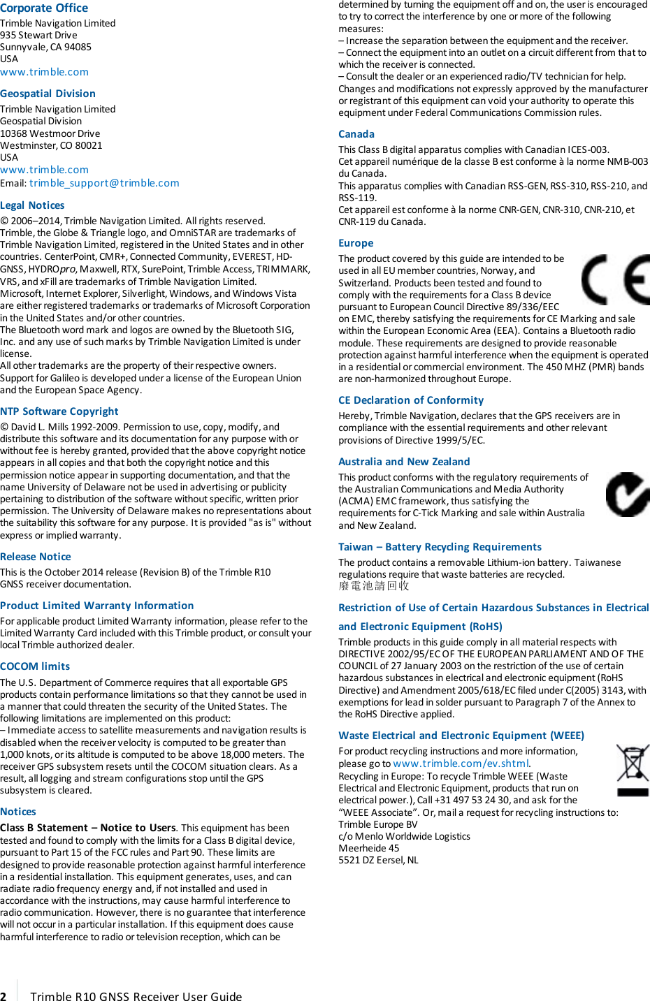 Corporate OfficeTrimble Navigation Limited935 Stewart DriveSunnyvale, CA 94085USAwww.trimble.comGeospatial DivisionTrimble Navigation LimitedGeospatial Division10368 Westmoor DriveWestminster, CO 80021USAwww.trimble.comEmail: trimble_support@trimble.comLegal Notices© 2006–2014, Trimble Navigation Limited. All rights reserved.Trimble, the Globe &amp; Triangle logo, and OmniSTAR are trademarks of Trimble Navigation Limited, registered in the United States and in other countries. CenterPoint, CMR+, Connected Community, EVEREST, HD-GNSS, HYDROpro, Maxwell, RTX, SurePoint, Trimble Access, TRIMMARK, VRS, and xFill are trademarks of Trimble Navigation Limited.Microsoft, Internet Explorer, Silverlight, Windows, and Windows Vista are either registered trademarks or trademarks of Microsoft Corporation in the United States and/or other countries.The Bluetooth word mark and logos are owned by the Bluetooth SIG, Inc. and any use of such marks by Trimble Navigation Limited is under license. All other trademarks are the property of their respective owners.Support for Galileo is developed under a license of the European Union and the European Space Agency.NTP Software Copyright© David L. Mills 1992-2009. Permission to use, copy, modify, and distribute this software and its documentation for any purpose with or without fee is hereby granted, provided that the above copyright notice appears in all copies and that both the copyright notice and this permission notice appear in supporting documentation, and that the name University of Delaware not be used in advertising or publicity pertaining to distribution of the software without specific, written prior permission. The University of Delaware makes no representations about the suitability this software for any purpose. It is provided &quot;as is&quot; without express or implied warranty.Release NoticeThis is the October 2014 release (Revision B) of the Trimble R10 GNSS receiver documentation.Product Limited Warranty InformationFor applicable product Limited Warranty information, please refer to the Limited Warranty Card included with this Trimble product, or consult your local Trimble authorized dealer.COCOM limitsThe U.S. Department of Commerce requires that all exportable GPS products contain performance limitations so that they cannot be used in a manner that could threaten the security of the United States. The following limitations are implemented on this product:– Immediate access to satellite measurements and navigation results is disabled when the receiver velocity is computed to be greater than 1,000 knots, or its altitude is computed to be above 18,000 meters. The receiver GPS subsystem resets until the COCOM situation clears. As a result, all logging and stream configurations stop until the GPS subsystem is cleared.NoticesClass B Statement – Notice to Users. This equipment has been tested and found to comply with the limits for a Class B digital device, pursuant to Part 15 of the FCC rules and Part 90. These limits are designed to provide reasonable protection against harmful interference in a residential installation. This equipment generates, uses, and can radiate radio frequency energy and, if not installed and used in accordance with the instructions, may cause harmful interference to radio communication. However, there is no guarantee that interference will not occur in a particular installation. If this equipment does cause harmful interference to radio or television reception, which can be determined by turning the equipment off and on, the user is encouraged to try to correct the interference by one or more of the following measures:– Increase the separation between the equipment and the receiver.– Connect the equipment into an outlet on a circuit different from that to which the receiver is connected.– Consult the dealer or an experienced radio/TV technician for help.Changes and modifications not expressly approved by the manufacturer or registrant of this equipment can void your authority to operate this equipment under Federal Communications Commission rules.CanadaThis Class B digital apparatus complies with Canadian ICES-003.Cet appareil numérique de la classe B est conforme à la norme NMB-003 du Canada.This apparatus complies with Canadian RSS-GEN, RSS-310, RSS-210, and RSS-119.Cet appareil est conforme à la norme CNR-GEN, CNR-310, CNR-210, et CNR-119 du Canada.EuropeThe product covered by this guide are intended to be used in all EU member countries, Norway, and Switzerland. Products been tested and found to comply with the requirements for a Class B device pursuant to European Council Directive 89/336/EEC on EMC, thereby satisfying the requirements for CE Marking and sale within the European Economic Area (EEA). Contains a Bluetooth radio module. These requirements are designed to provide reasonable protection against harmful interference when the equipment is operated in a residential or commercial environment. The 450 MHZ (PMR) bands are non-harmonized throughout Europe.CE Declaration of ConformityHereby, Trimble Navigation, declares that the GPS receivers are in compliance with the essential requirements and other relevant provisions of Directive 1999/5/EC.Australia and New ZealandThis product conforms with the regulatory requirements of the Australian Communications and Media Authority (ACMA) EMC framework, thus satisfying the requirements for C-Tick Marking and sale within Australia and New Zealand.Taiwan – Battery Recycling RequirementsThe product contains a removable Lithium-ion battery. Taiwanese regulations require that waste batteries are recycled.廢電池請回收Restriction of Use of Certain Hazardous Substances in Electrical and Electronic Equipment (RoHS)Trimble products in this guide comply in all material respects with DIRECTIVE 2002/95/EC OF THE EUROPEAN PARLIAMENT AND OF THE COUNCIL of 27 January 2003 on the restriction of the use of certain hazardous substances in electrical and electronic equipment (RoHS Directive) and Amendment 2005/618/EC filed under C(2005) 3143, with exemptions for lead in solder pursuant to Paragraph 7 of the Annex to the RoHS Directive applied.Waste Electrical and Electronic Equipment (WEEE)For product recycling instructions and more information, please go to www.trimble.com/ev.shtml. Recycling in Europe: To recycle Trimble WEEE (Waste Electrical and Electronic Equipment, products that run on electrical power.), Call +31 497 53 24 30, and ask for the “WEEE Associate”. Or, mail a request for recycling instructions to:Trimble Europe BVc/o Menlo Worldwide LogisticsMeerheide 455521 DZ Eersel, NL  2Trimble R10 GNSS Receiver User Guide