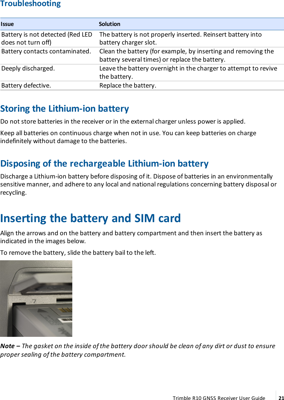 TroubleshootingIssue SolutionBattery is not detected (Red LED does not turn off)The battery is not properly inserted. Reinsert battery into battery charger slot.Battery contacts contaminated. Clean the battery (for example, by inserting and removing the battery several times) or replace the battery.Deeply discharged. Leave the battery overnight in the charger to attempt to revive the battery.Battery defective. Replace the battery.Storing the Lithium-ion batteryDo not store batteries in the receiver or in the external charger unless power is applied.Keep all batteries on continuous charge when not in use. You can keep batteries on charge indefinitely without damage to the batteries.Disposing of the rechargeable Lithium-ion batteryDischarge a Lithium-ion battery before disposing of it. Dispose of batteries in an environmentally sensitive manner, and adhere to any local and national regulations concerning battery disposal or recycling.Inserting the battery and SIM cardAlign the arrows  and  on the battery and battery compartment and then insert the battery as indicated in the images below.To remove the battery, slide the battery bail to the left.Note – The gasket on the inside of the battery door should be clean of any dirt or dust to ensure proper sealing of the battery compartment.Trimble R10 GNSS Receiver User Guide 21