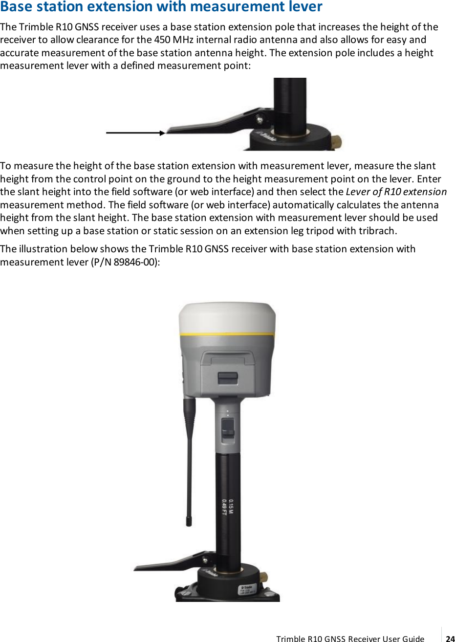 Base station extension with measurement leverThe Trimble R10 GNSS receiver uses a base station extension pole that  increases the height of the receiver to allow clearance for the 450 MHz internal radio antenna and also allows for easy and accurate measurement of the base station antenna height. The extension pole includes a height measurement lever with a defined measurement point:To measure the height of the base station extension with measurement lever, measure the slant height from the control point on the ground to the height measurement point on the lever. Enter the slant height into the field software (or web interface) and then select the Lever of R10 extension measurement method. The field software (or web interface) automatically calculates the antenna height from the slant height. The base station extension with measurement lever should be used when setting up a base station or static session on an extension leg tripod with tribrach.The illustration below shows the Trimble R10 GNSS receiver with base station extension with measurement lever (P/N 89846-00):Trimble R10 GNSS Receiver User Guide 24