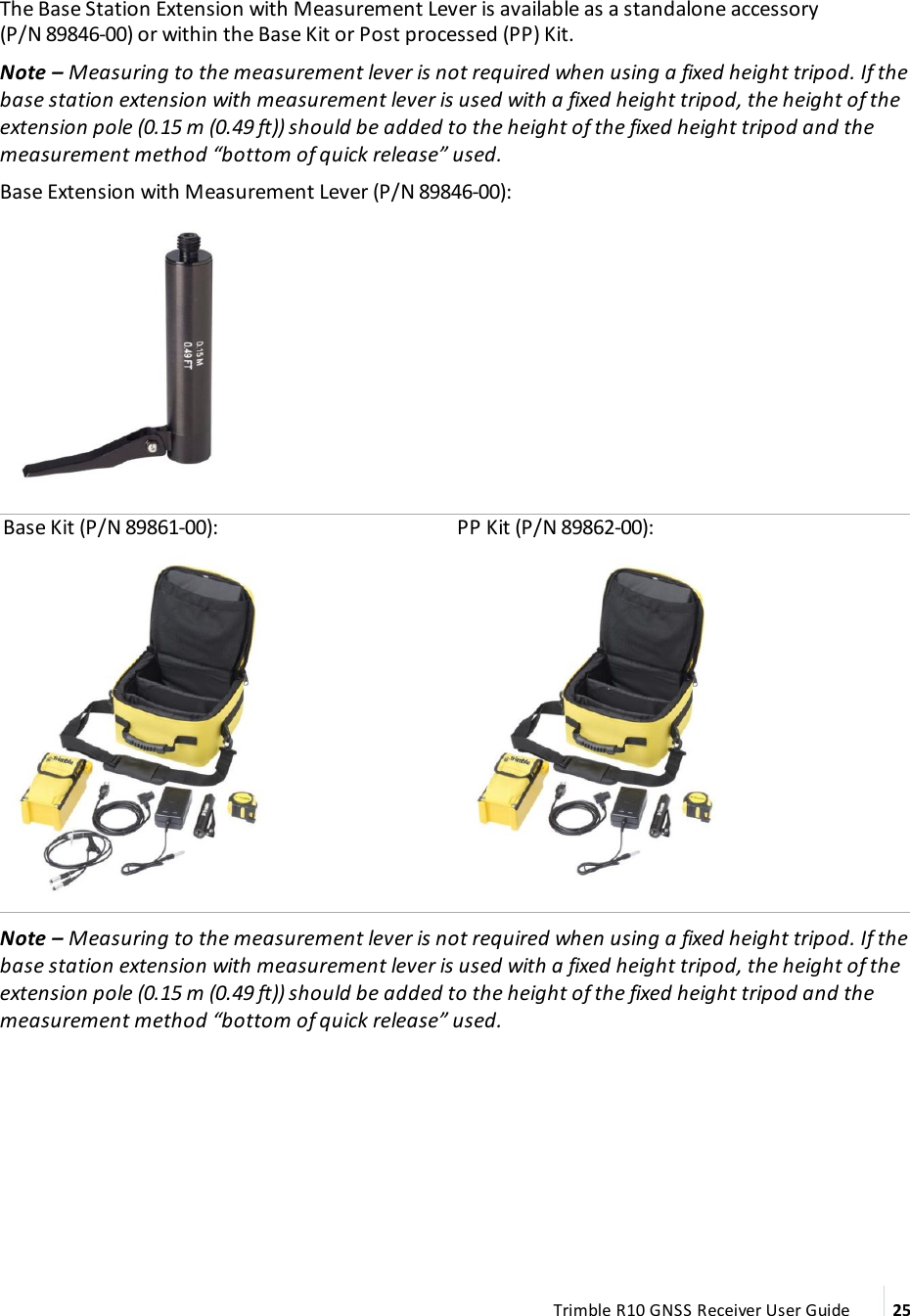 The Base Station Extension with Measurement Lever is available as a standalone accessory (P/N 89846-00) or within the Base Kit or Post processed (PP) Kit.Note – Measuring to the measurement lever is not required when using a fixed height tripod. If the base station extension with measurement lever is used with a fixed height tripod, the height of the extension pole (0.15 m (0.49 ft)) should be added to the height of the fixed height tripod and the measurement method “bottom of quick release” used.Base Extension with Measurement Lever (P/N 89846-00):  Base Kit (P/N 89861-00): PP Kit (P/N 89862-00):Note – Measuring to the measurement lever is not required when using a fixed height tripod. If the base station extension with measurement lever is used with a fixed height tripod, the height of the extension pole (0.15 m (0.49 ft)) should be added to the height of the fixed height tripod and the measurement method “bottom of quick release” used.Trimble R10 GNSS Receiver User Guide 25