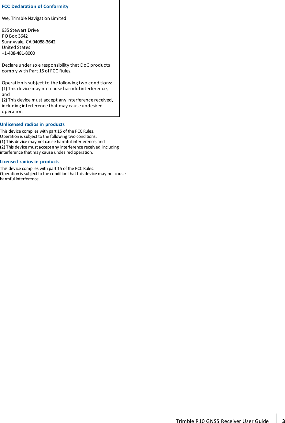  FCC Declaration of ConformityWe, Trimble Navigation Limited.935 Stewart DrivePO Box 3642Sunnyvale, CA 94088-3642United States+1-408-481-8000Declare under sole responsibility that DoC products comply with Part 15 of FCC Rules.Operation is subject to the following two conditions:(1) This device may not cause harmful interference, and(2) This device must accept any interference received, including interference that may cause undesired operationUnlicensed radios in productsThis device complies with part 15 of the FCC Rules.Operation is subject to the following two conditions:(1) This device may not cause harmful interference, and(2) This device must accept any interference received, including interference that may cause undesired operation.Licensed radios in productsThis device complies with part 15 of the FCC Rules.Operation is subject to the condition that this device may not cause harmful interference. Trimble R10 GNSS Receiver User Guide 3