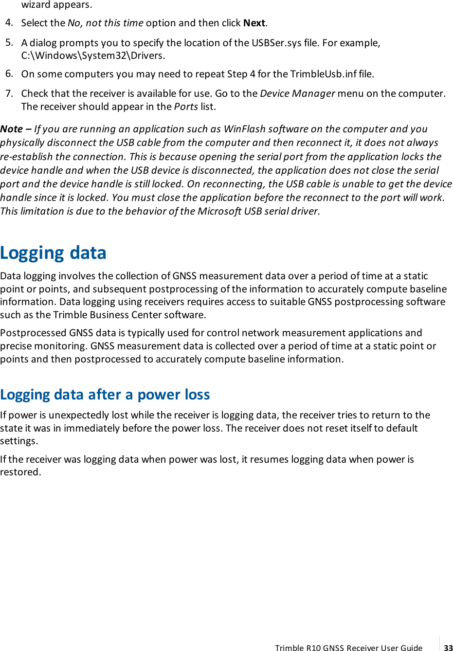 wizard appears. 4.  Select the No, not this time option and then click Next. 5.  A dialog prompts you to specify the location of the USBSer.sys file. For example, C:\Windows\System32\Drivers. 6.  On some computers you may need to repeat Step 4 for the TrimbleUsb.inf file. 7.  Check that the receiver is available for use. Go to the Device Manager menu on the computer. The receiver should appear in the Ports list.Note – If you are running an application such as WinFlash software on the computer and you physically disconnect the USB cable from the computer and then reconnect it, it does not always re-establish the connection. This is because opening the serial port from the application locks the device handle and when the USB device is disconnected, the application does not close the serial port and the device handle is still locked. On reconnecting, the USB cable is unable to get the device handle since it is locked. You must close the application before the reconnect to the port will work. This limitation is due to the behavior of the Microsoft USB serial driver.Logging dataData logging involves the collection of GNSS measurement data over a period of time at a static point or points, and subsequent postprocessing of the information to accurately compute baseline information. Data logging using receivers requires access to suitable GNSS postprocessing software such as the Trimble Business Center software.Postprocessed GNSS data is typically used for control network measurement applications and precise monitoring. GNSS measurement data is collected over a period of time at a static point or points and then postprocessed to accurately compute baseline information.Logging data after a power lossIf power is unexpectedly lost while the receiver is logging data, the receiver tries to return to the state it was in immediately before the power loss. The receiver does not reset itself to default settings.If the receiver was logging data when power was lost, it resumes logging data when power is restored.Trimble R10 GNSS Receiver User Guide 33