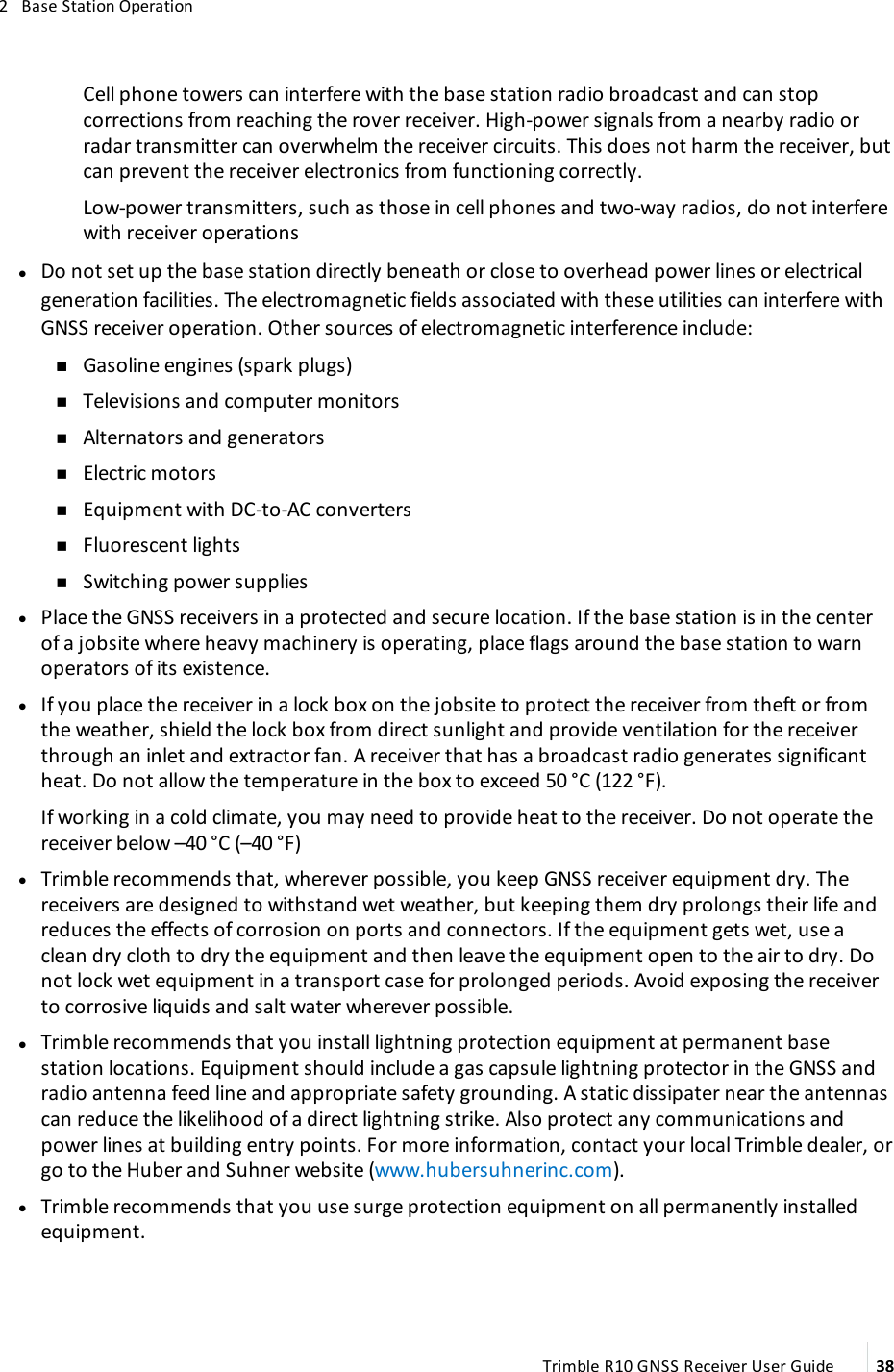 2   Base Station OperationCell phone towers can interfere with the base station radio broadcast and can stop corrections from reaching the rover receiver. High-power signals from a nearby radio or radar transmitter can overwhelm the receiver circuits. This does not harm the receiver, but can prevent the receiver electronics from functioning correctly.Low-power transmitters, such as those in cell phones and two-way radios, do not interfere with receiver operations lDo not set up the base station directly beneath or close to overhead power lines or electrical generation facilities. The electromagnetic fields associated with these utilities can interfere with GNSS receiver operation. Other sources of electromagnetic interference include: n nGasoline engines (spark plugs) nTelevisions and computer monitors nAlternators and generators nElectric motors nEquipment with DC-to-AC converters nFluorescent lights nSwitching power supplies lPlace the GNSS receivers in a protected and secure location. If the base station is in the center of a jobsite where heavy machinery is operating, place flags around the base station to warn operators of its existence. lIf you place the receiver in a lock box on the jobsite to protect the receiver from theft or from the weather, shield the lock box from direct sunlight and provide ventilation for the receiver through an inlet and extractor fan. A receiver that has a broadcast radio generates significant heat. Do not allow the temperature in the box to exceed 50 °C (122 °F).If working in a cold climate, you may need to provide heat to the receiver. Do not operate the receiver below –40 °C (–40 °F) lTrimble recommends that, wherever possible, you keep GNSS receiver equipment dry. The receivers are designed to withstand wet weather, but keeping them dry prolongs their life and reduces the effects of corrosion on ports and connectors. If the equipment gets wet, use a clean dry cloth to dry the equipment and then leave the equipment open to the air to dry. Do not lock wet equipment in a transport case for prolonged periods. Avoid exposing the receiver to corrosive liquids and salt water wherever possible. lTrimble recommends that you install lightning protection equipment at permanent base station locations. Equipment should include a gas capsule lightning protector in the GNSS and radio antenna feed line and appropriate safety grounding. A static dissipater near the antennas can reduce the likelihood of a direct lightning strike. Also protect any communications and power lines at building entry points. For more information, contact your local Trimble dealer, or go to the Huber and Suhner website (www.hubersuhnerinc.com). lTrimble recommends that you use surge protection equipment on all permanently installed equipment.Trimble R10 GNSS Receiver User Guide 38
