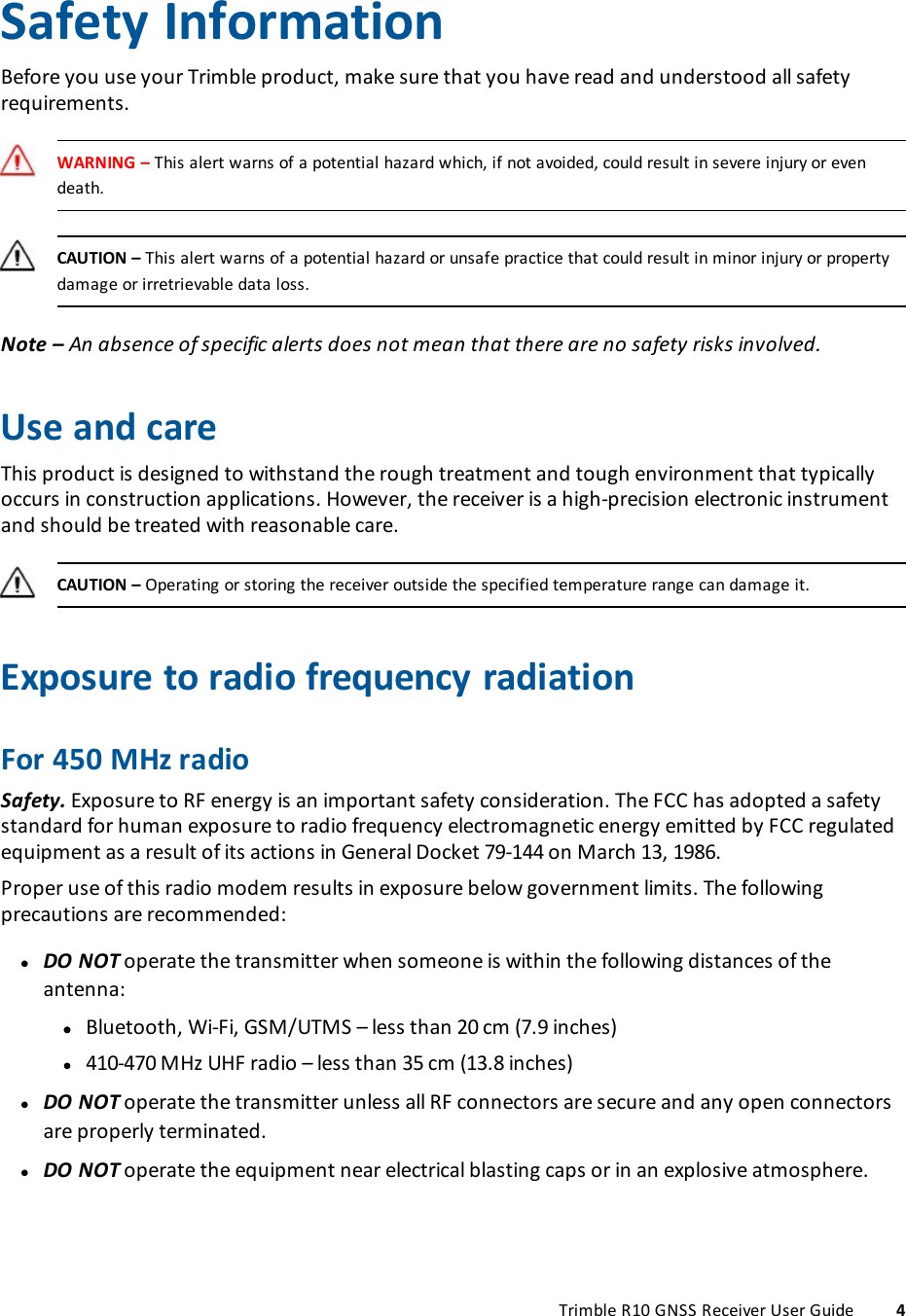       Safety InformationBefore you use your Trimble product, make sure that you have read and understood all safety requirements.WARNING – This alert warns of a potential hazard which, if not avoided, could result in severe injury or even death.CAUTION – This alert warns of a potential hazard or unsafe practice that could result in minor injury or property damage or irretrievable data loss.Note – An absence of specific alerts does not mean that there are no safety risks involved.Use and careThis product is designed to withstand the rough treatment and tough environment that typically occurs in construction applications. However, the receiver is a high-precision electronic instrument and should be treated with reasonable care.CAUTION – Operating or storing the receiver outside the specified temperature range can damage it.Exposure to radio frequency radiationFor 450 MHz radioSafety. Exposure to RF energy is an important safety consideration. The FCC has adopted a safety standard for human exposure to radio frequency electromagnetic energy emitted by FCC regulated equipment as a result of its actions in General Docket 79-144 on March 13, 1986.Proper use of this radio modem results in exposure below government limits. The following precautions are recommended: lDO NOT operate the transmitter when someone is within the following distances of the antenna: l lBluetooth, Wi-Fi, GSM/UTMS – less than 20 cm (7.9 inches) l410-470 MHz UHF radio – less than 35 cm (13.8 inches) lDO NOT operate the transmitter unless all RF connectors are secure and any open connectors are properly terminated. lDO NOT operate the equipment near electrical blasting caps or in an explosive atmosphere.Trimble R10 GNSS Receiver User Guide 4