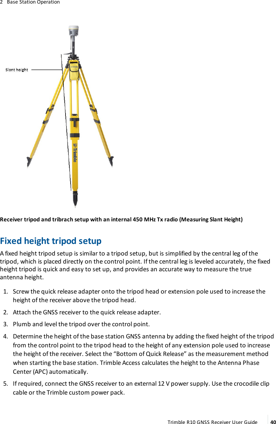 2   Base Station OperationReceiver tripod and tribrach setup with an internal 450 MHz Tx radio (Measuring Slant Height)Fixed height tripod setupA fixed height tripod setup is similar to a tripod setup, but is simplified by the central leg of the tripod, which is placed directly on the control point. If the central leg is leveled accurately, the fixed height tripod is quick and easy to set up, and provides an accurate way to measure the true antenna height. 1.  Screw the quick release adapter onto the tripod head or extension pole used to increase the height of the receiver above the tripod head. 2.  Attach the GNSS receiver to the quick release adapter. 3.  Plumb and level the tripod over the control point. 4.  Determine the height of the base station GNSS antenna by adding the fixed height of the tripod from the control point to the tripod head to the height of any extension pole used to increase the height of the receiver. Select the “Bottom of Quick Release” as the measurement method when starting the base station. Trimble Access calculates the height to the Antenna Phase Center (APC) automatically. 5.  If required, connect the GNSS receiver to an external 12 V power supply. Use the crocodile clip cable or the Trimble custom power pack.Trimble R10 GNSS Receiver User Guide 40