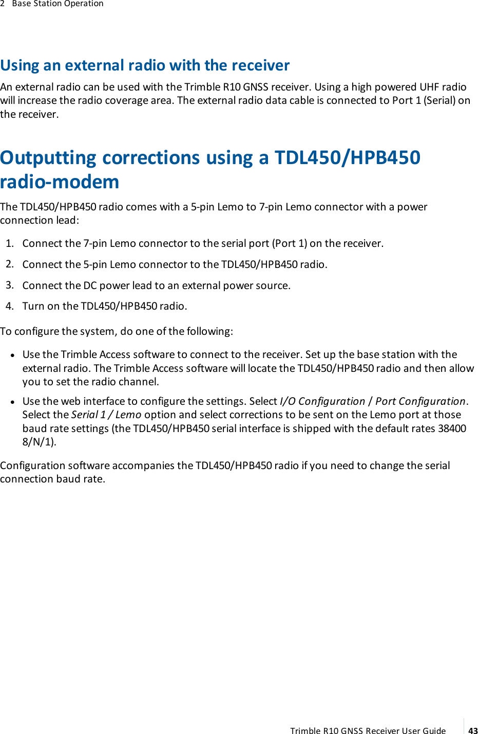 2   Base Station OperationUsing an external radio with the receiverAn external radio can be used with the Trimble R10 GNSS receiver. Using a high powered UHF radio will increase the radio coverage area. The external radio data cable is connected to Port 1 (Serial) on the receiver.Outputting corrections using a TDL450/HPB450 radio-modemThe TDL450/HPB450 radio comes with a 5-pin Lemo to 7-pin Lemo connector with a power connection lead: 1.  Connect the 7-pin Lemo connector to the serial port (Port 1) on the receiver. 2.  Connect the 5-pin Lemo connector to the TDL450/HPB450 radio. 3.  Connect the DC power lead to an external power source. 4.  Turn on the TDL450/HPB450 radio.To configure the system, do one of the following: lUse the Trimble Access software to connect to the receiver. Set up the base station with the external radio. The Trimble Access software will locate the TDL450/HPB450 radio and then allow you to set the radio channel.  lUse the web interface to configure the settings. Select I/O Configuration / Port Configuration. Select the Serial 1 / Lemo option and select corrections to be sent on the Lemo port at those baud rate settings (the TDL450/HPB450 serial interface is shipped with the default rates 38400 8/N/1).Configuration software accompanies the TDL450/HPB450 radio if you need to change the serial connection baud rate.Trimble R10 GNSS Receiver User Guide 43