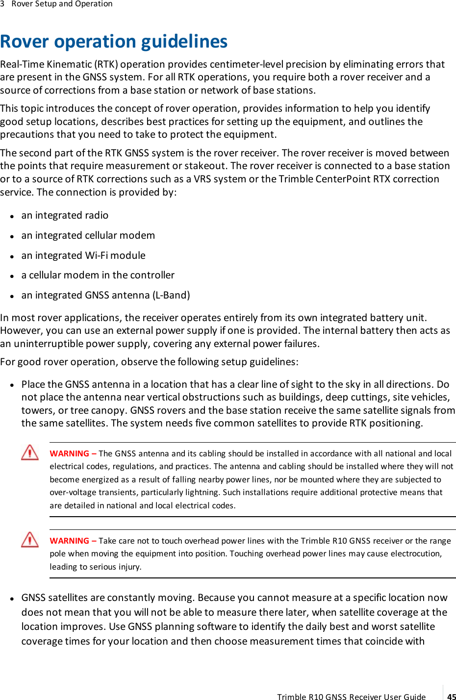 3   Rover Setup and OperationRover operation guidelinesReal-Time Kinematic (RTK) operation provides centimeter-level precision by eliminating errors that are present in the GNSS system. For all RTK operations, you require both a rover receiver and a source of corrections from a base station or network of base stations.This topic introduces the concept of rover operation, provides information to help you identify good setup locations, describes best practices for setting up the equipment, and outlines the precautions that you need to take to protect the equipment.The second part of the RTK GNSS system is the rover receiver. The rover receiver is moved between the points that require measurement or stakeout. The rover receiver is connected to a base station or to a source of RTK corrections such as a VRS system or the Trimble CenterPoint RTX correction service. The connection is provided by: lan integrated radio lan integrated cellular modem lan integrated Wi-Fi module la cellular modem in the controller lan integrated GNSS antenna (L-Band)In most rover applications, the receiver operates entirely from its own integrated battery unit. However, you can use an external power supply if one is provided. The internal battery then acts as an uninterruptible power supply, covering any external power failures.For good rover operation, observe the following setup guidelines: lPlace the GNSS antenna in a location that has a clear line of sight to the sky in all directions. Do not place the antenna near vertical obstructions such as buildings, deep cuttings, site vehicles, towers, or tree canopy. GNSS rovers and the base station receive the same satellite signals from the same satellites. The system needs five common satellites to provide RTK positioning. WARNING – The GNSS antenna and its cabling should be installed in accordance with all national and local electrical codes, regulations, and practices. The antenna and cabling should be installed where they will not become energized as a result of falling nearby power lines, nor be mounted where they are subjected to over-voltage transients, particularly lightning. Such installations require additional protective means that are detailed in national and local electrical codes.WARNING – Take care not to touch overhead power lines with the Trimble R10 GNSS receiver or the range pole when moving the equipment into position. Touching overhead power lines may cause electrocution, leading to serious injury. lGNSS satellites are constantly moving. Because you cannot measure at a specific location now does not mean that you will not be able to measure there later, when satellite coverage at the location improves. Use GNSS planning software to identify the daily best and worst satellite coverage times for your location and then choose measurement times that coincide with Trimble R10 GNSS Receiver User Guide 45