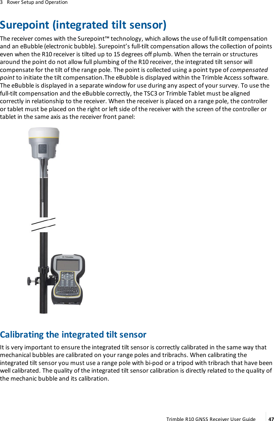 3   Rover Setup and OperationSurepoint (integrated tilt sensor)The receiver comes with the Surepoint™ technology, which allows the use of full-tilt compensation and an eBubble (electronic bubble). Surepoint’s full-tilt compensation allows the collection of points even when the R10 receiver is tilted up to 15 degrees off plumb. When the terrain or structures around the point do not allow full plumbing of the R10 receiver, the integrated tilt sensor will compensate for the tilt of the range pole. The point is collected using a point type of compensated point to initiate the tilt compensation.The eBubble is displayed within the Trimble Access software. The eBubble is displayed in a separate window for use during any aspect of your survey. To use the full-tilt compensation and the eBubble correctly, the TSC3 or Trimble Tablet must be aligned correctly in relationship to the receiver. When the receiver is placed on a range pole, the controller or tablet must be placed on the right or left side of the receiver with the screen of the controller or tablet in the same axis as the receiver front panel:Calibrating the integrated tilt sensorIt is very important to ensure the integrated tilt sensor is correctly calibrated in the same way that mechanical bubbles are calibrated on your range poles and tribrachs. When calibrating the integrated tilt sensor you must use a range pole with bi-pod or a tripod with tribrach that have been well calibrated. The quality of the integrated tilt sensor calibration is directly related to the quality of the mechanic bubble and its calibration.Trimble R10 GNSS Receiver User Guide 47