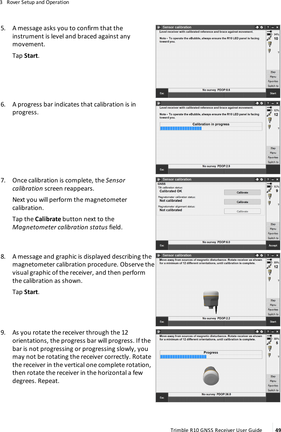 3   Rover Setup and Operation5. A message asks you to confirm that the instrument is level and braced against any movement. Tap Start.6. A progress bar indicates that calibration is in progress.7. Once calibration is complete, the Sensor calibration screen reappears.Next you will perform the magnetometer calibration.Tap the Calibrate button next to the Magnetometer calibration status field. 8. A message and graphic is displayed describing the magnetometer calibration procedure. Observe the visual graphic of the receiver, and then perform the calibration as shown.Tap Start.9. As you rotate the receiver through the 12 orientations, the progress bar will progress. If the bar is not progressing or progressing slowly, you may not be rotating the receiver correctly. Rotate the receiver in the vertical one complete rotation, then rotate the receiver in the horizontal a few degrees. Repeat.Trimble R10 GNSS Receiver User Guide 49