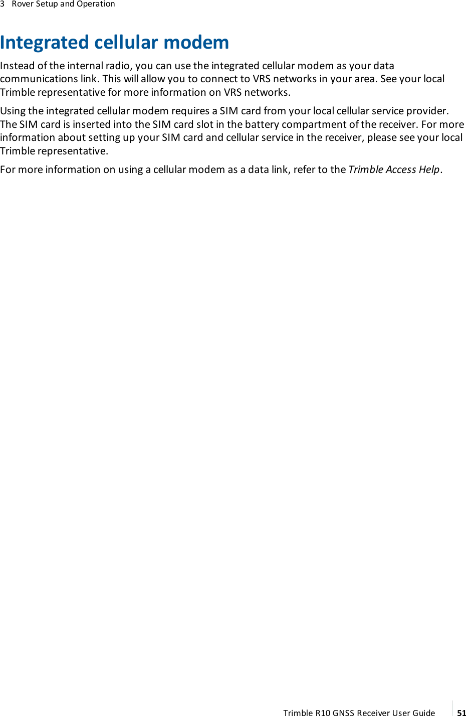 3   Rover Setup and OperationIntegrated cellular modemInstead of the internal radio, you can use the integrated cellular modem as your data communications link. This will allow you to connect to VRS networks in your area. See your local Trimble representative for more information on VRS networks.Using the integrated cellular modem requires a SIM card from your local cellular service provider. The SIM card is inserted into the SIM card slot in the  battery compartment of the receiver. For more information about setting up your SIM card and cellular service in the receiver, please see your local Trimble representative.For more information on using a cellular modem as a data link, refer to the Trimble Access Help.Trimble R10 GNSS Receiver User Guide 51