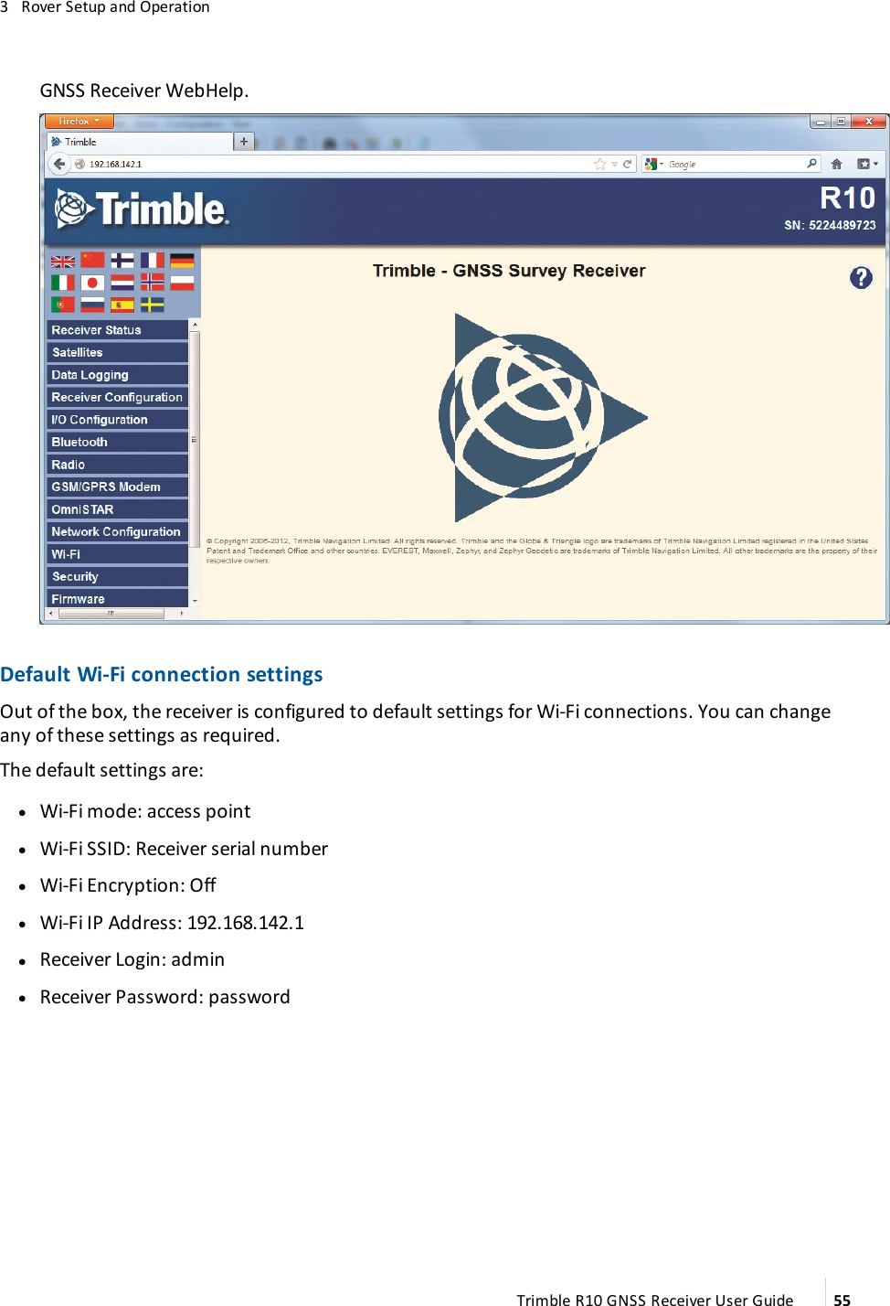 3   Rover Setup and OperationGNSS Receiver WebHelp.Default Wi-Fi connection settingsOut of the box, the  receiver is configured to default settings for Wi-Fi connections. You can change any of these settings as required.   The default settings are: lWi-Fi mode: access point lWi-Fi SSID: Receiver serial number lWi-Fi Encryption: Off lWi-Fi IP Address: 192.168.142.1 lReceiver Login: admin lReceiver Password: passwordTrimble R10 GNSS Receiver User Guide 55