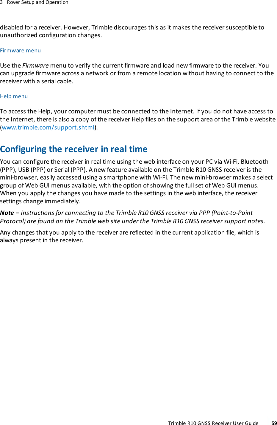 3   Rover Setup and Operationdisabled for a receiver. However, Trimble discourages this as it makes the receiver susceptible to unauthorized configuration changes.Firmware menuUse the Firmware menu to verify the current firmware and load new firmware to the receiver. You can upgrade firmware across a network or from a remote location without having to connect to the receiver with a serial cable.Help menuTo access the Help, your computer must be connected to the Internet. If you do not have access to the Internet, there is also a copy of the receiver Help files on the support area of the Trimble website (www.trimble.com/support.shtml).Configuring the receiver in real timeYou can configure the receiver in real time using the web interface on your PC via Wi-Fi, Bluetooth (PPP), USB (PPP) or Serial (PPP).   A new feature available on the Trimble R10 GNSS receiver is the mini-browser, easily accessed using a smartphone with Wi-Fi. The new mini-browser makes a select group of Web GUI menus available, with the option of showing the full set of Web GUI menus. When you apply the changes you have made to the settings in the web interface, the receiver settings change immediately.Note – Instructions for connecting to the Trimble R10 GNSS receiver via PPP (Point-to-Point Protocol) are found on the Trimble web site under the Trimble R10 GNSS receiver support notes.Any changes that you apply to the receiver are reflected in the current application file, which is always present in the receiver. Trimble R10 GNSS Receiver User Guide 59