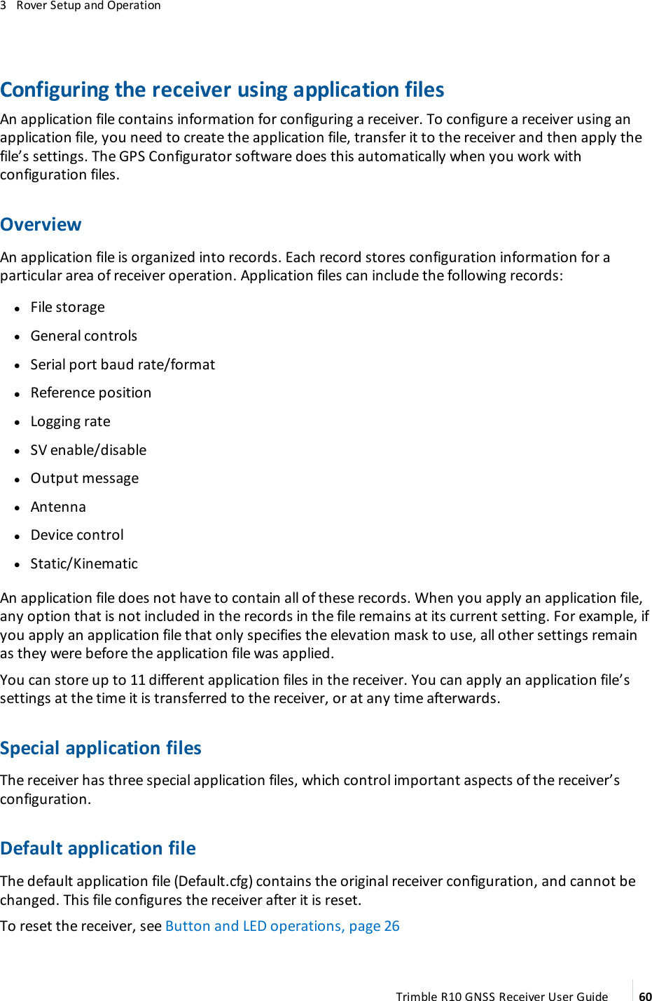 3   Rover Setup and OperationConfiguring the receiver using application filesAn application file contains information for configuring a receiver. To configure a receiver using an application file, you need to create the application file, transfer it to the receiver and then apply the file’s settings. The GPS Configurator software does this automatically when you work with configuration files.OverviewAn application file is organized into records. Each record stores configuration information for a particular area of receiver operation. Application files can include the following records: lFile storage lGeneral controls lSerial port baud rate/format lReference position lLogging rate lSV enable/disable lOutput message lAntenna lDevice control lStatic/KinematicAn application file does not have to contain all of these records. When you apply an application file, any option that is not included in the records in the file remains at its current setting. For example, if you apply an application file that only specifies the elevation mask to use, all other settings remain as they were before the application file was applied.You can store up to 11 different application files in the receiver. You can apply an application file’s settings at the time it is transferred to the receiver, or at any time afterwards.Special application filesThe receiver has three special application files, which control important aspects of the receiver’s configuration.Default application fileThe default application file (Default.cfg) contains the original receiver configuration, and cannot be changed. This file configures the receiver after it is reset. To reset the receiver, see Button and LED operations, page 26Trimble R10 GNSS Receiver User Guide 60