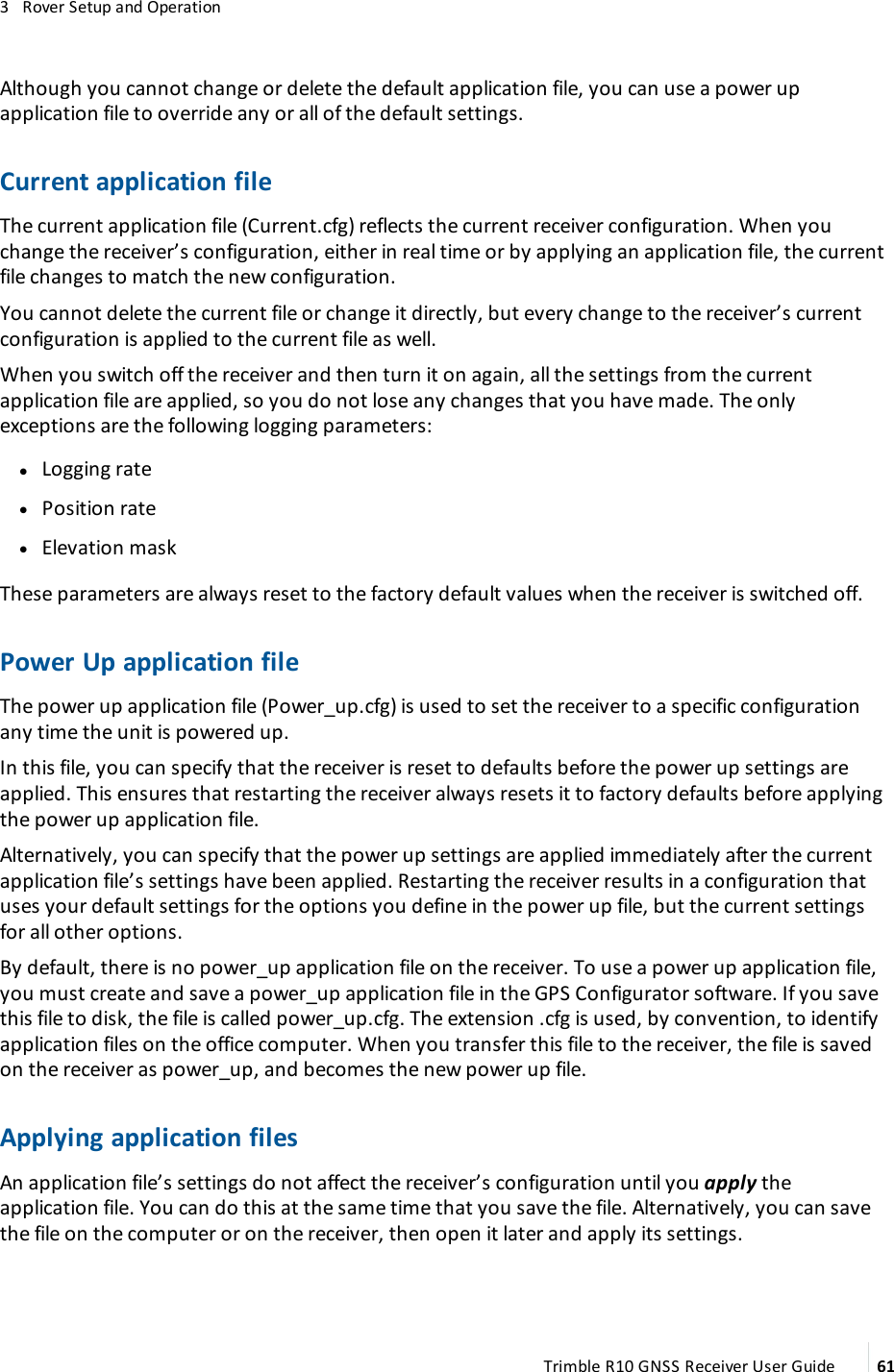 3   Rover Setup and OperationAlthough you cannot change or delete the default application file, you can use a power up application file to override any or all of the default settings.Current application fileThe current application file (Current.cfg) reflects the current receiver configuration. When you change the receiver’s configuration, either in real time or by applying an application file, the current file changes to match the new configuration.You cannot delete the current file or change it directly, but every change to the receiver’s current configuration is applied to the current file as well.When you switch off the receiver and then turn it on again, all the settings from the current application file are applied, so you do not lose any changes that you have made. The only exceptions are the following logging parameters: lLogging rate lPosition rate lElevation maskThese parameters are always reset to the factory default values when the receiver is switched off.Power Up application fileThe power up application file (Power_up.cfg) is used to set the receiver to a specific configuration any time the unit is powered up.In this file, you can specify that the receiver is reset to defaults before the power up settings are applied. This ensures that restarting the receiver always resets it to factory defaults before applying the power up application file.Alternatively, you can specify that the power up settings are applied immediately after the current application file’s settings have been applied. Restarting the receiver results in a configuration that uses your default settings for the options you define in the power up file, but the current settings for all other options.By default, there is no power_up application file on the receiver. To use a power up application file, you must create and save a power_up application file in the GPS Configurator software. If you save this file to disk, the file is called power_up.cfg. The extension .cfg is used, by convention, to identify application files on the office computer. When you transfer this file to the receiver, the file is saved on the receiver as power_up, and becomes the new power up file.Applying application filesAn application file’s settings do not affect the receiver’s configuration until you apply the application file. You can do this at the same time that you save the file. Alternatively, you can save the file on the computer or on the receiver, then open it later and apply its settings.Trimble R10 GNSS Receiver User Guide 61