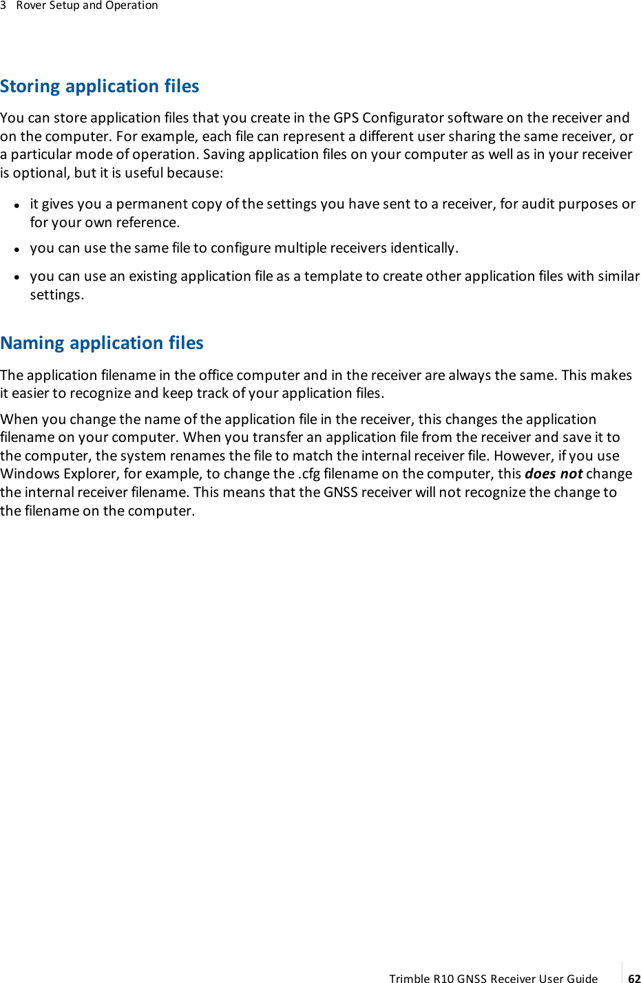 3   Rover Setup and OperationStoring application filesYou can store application files that you create in the GPS Configurator software on the receiver and on the computer. For example, each file can represent a different user sharing the same receiver, or a particular mode of operation. Saving application files on your computer as well as in your receiver is optional, but it is useful because: lit gives you a permanent copy of the settings you have sent to a receiver, for audit purposes or for your own reference. lyou can use the same file to configure multiple receivers identically. lyou can use an existing application file as a template to create other application files with similar settings.Naming application filesThe application filename in the office computer and in the receiver are always the same. This makes it easier to recognize and keep track of your application files.When you change the name of the application file in the receiver, this changes the application filename on your computer. When you transfer an application file from the receiver and save it to the computer, the system renames the file to match the internal receiver file. However, if you use Windows Explorer, for example, to change the .cfg filename on the computer, this does not change the internal receiver filename. This means that the GNSS receiver will not recognize the change to the filename on the computer.Trimble R10 GNSS Receiver User Guide 62