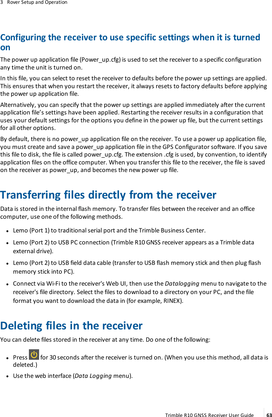 3   Rover Setup and OperationConfiguring the receiver to use specific settings when it is turned onThe power up application file (Power_up.cfg) is used to set the receiver to a specific configuration any time the unit is turned on.In this file, you can select to reset the receiver to defaults before the power up settings are applied. This ensures that when you restart the receiver, it always resets to factory defaults before applying the power up application file.Alternatively, you can specify that the power up settings are applied immediately after the current application file’s settings have been applied. Restarting the receiver results in a configuration that uses your default settings for the options you define in the power up file, but the current settings for all other options.By default, there is no power_up application file on the receiver. To use a power up application file, you must create and save a power_up application file in the GPS Configurator software. If you save this file to disk, the file is called power_up.cfg. The extension .cfg is used, by convention, to identify application files on the office computer. When you transfer this file to the receiver, the file is saved on the receiver as power_up, and becomes the new power up file.Transferring files directly from the receiverData is stored in the internal flash memory. To transfer files between the receiver and an office computer, use one of the following methods. lLemo (Port 1) to traditional serial port and the Trimble Business Center. lLemo (Port 2) to USB PC connection (Trimble R10 GNSS receiver appears as a Trimble data external drive). lLemo (Port 2) to USB field data cable (transfer to USB flash memory stick and then plug flash memory stick into PC). lConnect via Wi-Fi to the receiver&apos;s Web UI, then use the Datalogging menu to navigate to the receiver&apos;s file directory. Select the files to download to a directory on your PC, and the file format you want to download the data in (for example, RINEX). Deleting files in the receiverYou can delete files stored in the receiver at any time. Do one of the following: lPress   for 30 seconds after the receiver is turned on. (When you use this method, all data is deleted.) lUse the web interface (Data Logging menu).Trimble R10 GNSS Receiver User Guide 63